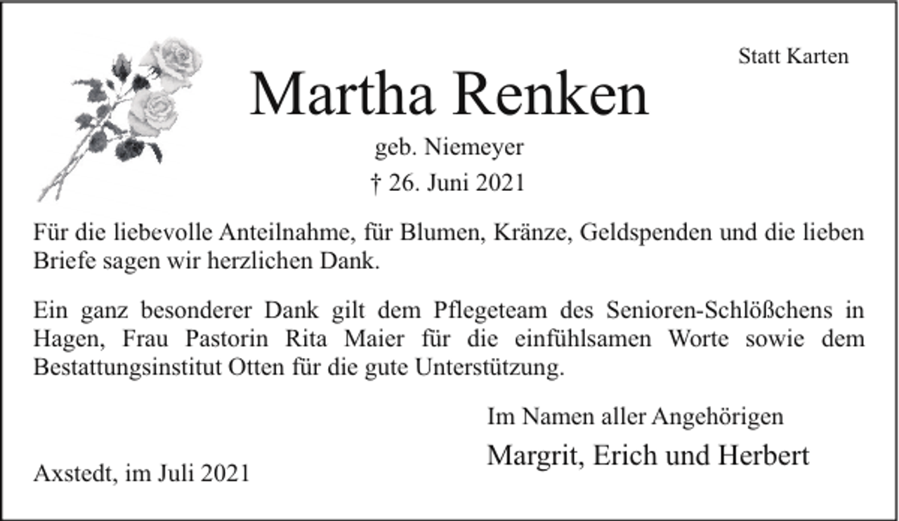 <p>Martha Renken</p><p>Statt Karten</p><p>geb. Niemeyer<br />† 26. Juni 2021</p><p>Für die liebevolle<br />bev<br />Anteilnahme, für Blumen, Kränze, Geldspenden und die lieben<br />Briefe sagen wir herzlichen Dank.<br />Ein ganz besonderer Dank gilt dem Pflegeteam des Senioren-Schlößchens in<br />Hagen, Frau Pastorin Rita Maier für die einfühlsamen Worte sowie dem<br />Bestattungsinstitut Otten für die gute Unterstützung.<br />Im Namen aller Angehörigen<br />Axstedt, im Juli 2021</p><p>Margrit, Erich und Herbert</p>