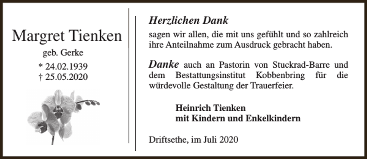 <p>Margret Tienken<br />geb. Gerke</p><p>* 24.02.1939<br />† 25.05.2020</p><p>Herzlichen Dank<br />sagen wir allen, die mit uns gefühlt und so zahlreich<br />ihre Anteilnahme zum Ausdruck gebracht haben.</p><p>Danke auch an Pastorin von Stuckrad-Barre und<br />dem Bestattungsinstitut Kobbenbring für die<br />würdevolle Gestaltung der Trauerfeier.<br />Heinrich Tienken<br />mit Kindern und Enkelkindern<br />Driftsethe, im Juli 2020</p>