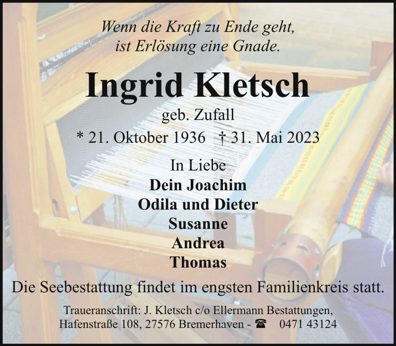 <p>Wenn die Kraft zu Ende geht,<br />ist Erlösung eine Gnade.</p><p>Ingrid Kletsch</p><p>geb. Zufall<br />* 21. Oktober 1936 † 31. Mai 2023<br />In Liebe<br />Dein Joachim<br />Odila und Dieter<br />Susanne<br />Andrea<br />Thomas<br />Die Seebestattung findet im engsten Familienkreis statt.<br />Traueranschrift: J. Kletsch c/o Ellermann Bestattungen,<br />Hafenstraße 108, 27576 Bremerhaven - ( 0471 43124</p>