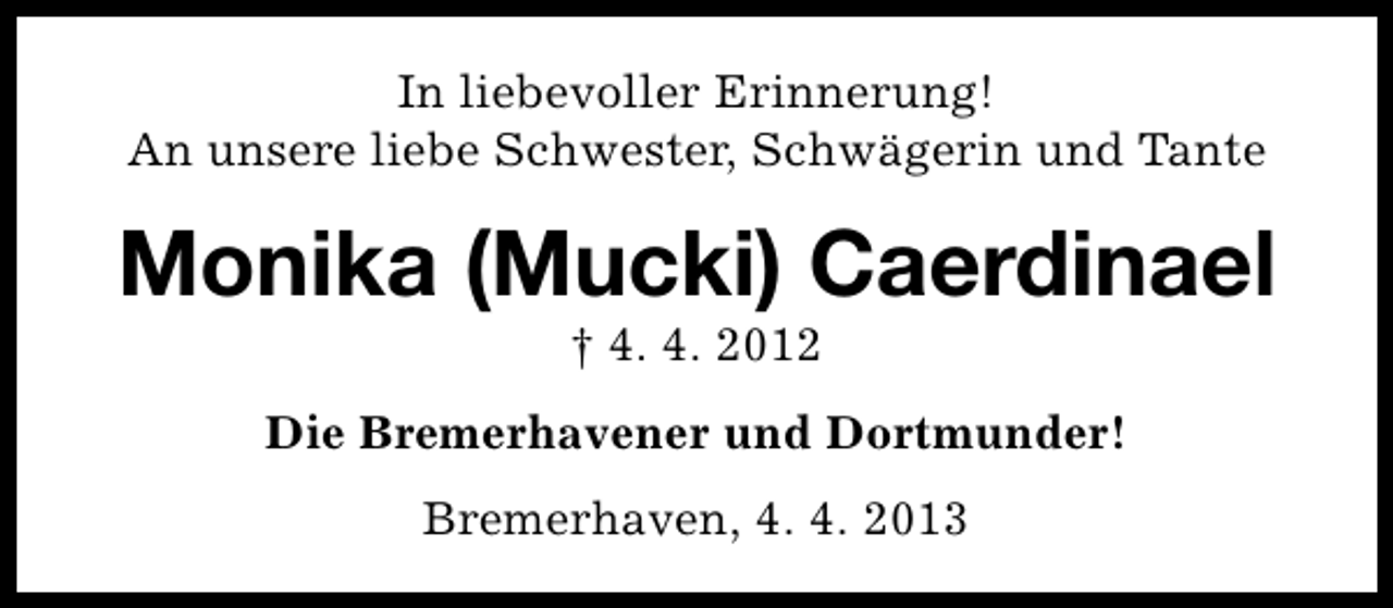 <p>In liebevoller Erinnerung!<br />An unsere liebe Schwester, Schwägerin und Tante</p><p>Monika (Mucki) Caerdinael<br />† 4. 4. 2012</p><p>Die Bremerhavener und Dortmunder!<br />Bremerhaven, 4. 4. 2013</p>