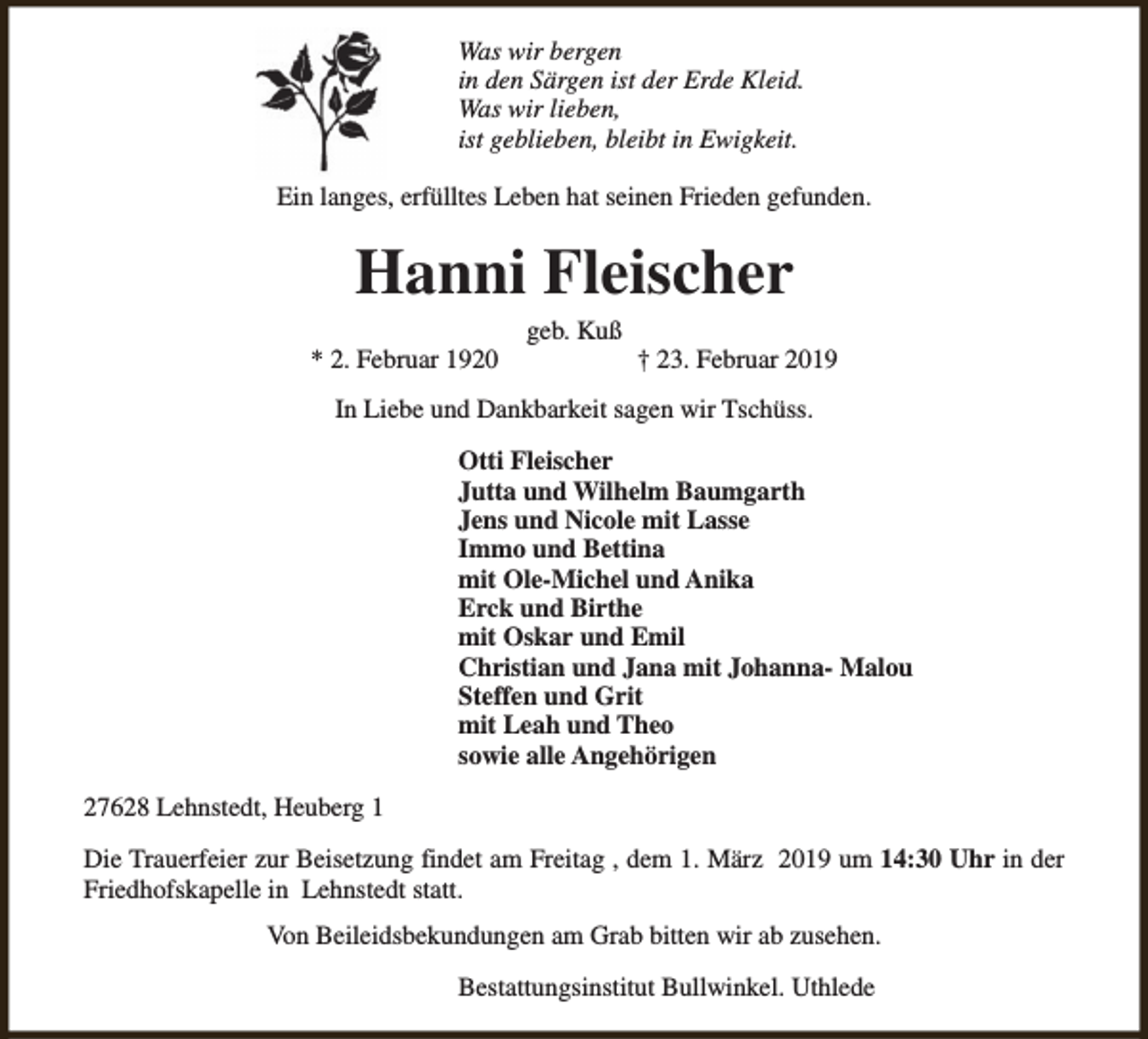 <p>Was wir bergen<br />in den Särgen ist der Erde Kleid.<br />Was wir lieben,<br />ist geblieben, bleibt in Ewigkeit.<br />Ein langes, erfülltes Leben hat seinen Frieden gefunden.</p><p>Hanni Fleischer<br />* 2. Februar 1920</p><p>geb. Kuß</p><p>† 23. Februar 2019</p><p>In Liebe und Dankbarkeit sagen wir Tschüss.<br />Otti Fleischer<br />Jutta und Wilhelm Baumgarth<br />Jens und Nicole mit Lasse<br />Immo und Bettina<br />mit Ole-Michel und Anika<br />Erck und Birthe<br />mit Oskar und Emil<br />Christian und Jana mit Johanna- Malou<br />Steffen und Grit<br />mit Leah und Theo<br />sowie alle Angehörigen<br />27628 Lehnstedt, Heuberg 1<br />Die Trauerfeier zur Beisetzung findet am Freitag , dem 1. März 2019 um 14:30 Uhr in der<br />Friedhofskapelle in Lehnstedt statt.<br />Von Beileidsbekundungen am Grab bitten wir ab zusehen.<br />Bestattungsinstitut Bullwinkel. Uthlede</p>