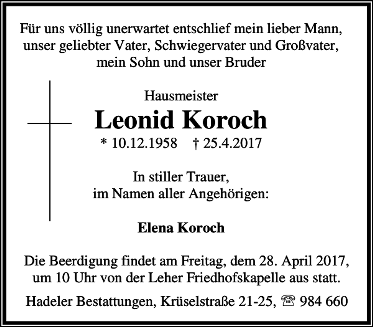 <p>Für uns völlig unerwartet entschlief mein lieber Mann,<br />unser geliebter Vater, Schwiegervater und Großvater,<br />mein Sohn und unser Bruder<br />Hausmeister</p><p>Leonid Koroch<br />* 10.12.1958</p><p>† 25.4.2017</p><p>In stiller Trauer,<br />im Namen aller Angehörigen:<br />Elena Koroch<br />Die Beerdigung findet am Freitag, dem 28. April 2017,<br />um 10 Uhr von der Leher Friedhofskapelle aus statt.<br />Hadeler Bestattungen, Krüselstraße 21-25, ℡ 984 660</p>