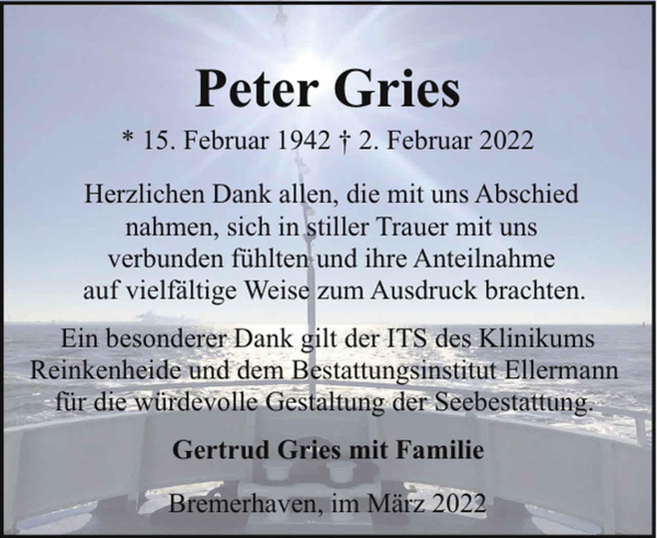 <p>Peter Gries</p><p>* 15. Februar 1942 † 2. Februar 2022<br />Herzlichen Dank allen, die mit uns Abschied<br />nahmen, sich in stiller Trauer mit uns<br />verbunden fühlten und ihre Anteilnahme<br />auf vielfältige Weise zum Ausdruck brachten.<br />Ein besonderer Dank gilt der ITS des Klinikums<br />Reinkenheide und dem Bestattungsinstitut Ellermann<br />für die würdevolle Gestaltung der Seebestattung.<br />Gertrud Gries mit Familie<br />Bremerhaven, im März 2022</p>