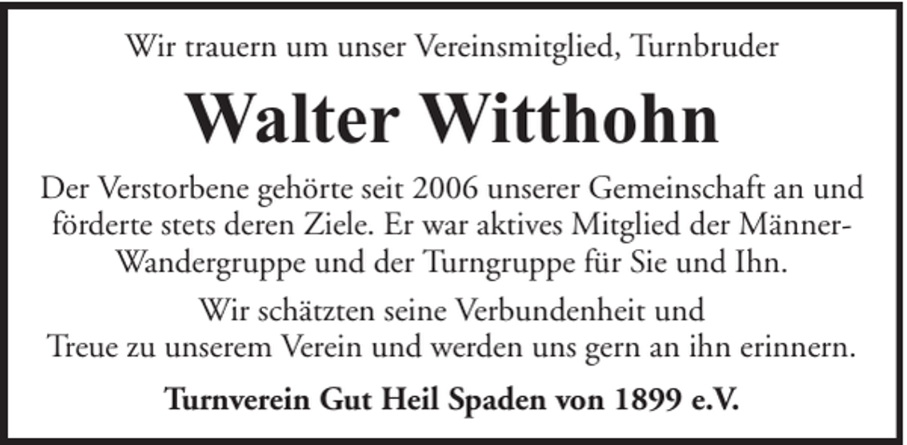 <p>Wir trauern um unser Vereinsmitglied, Turnbruder</p><p>Walter Witthohn</p><p>Der Verstorbene gehörte seit 2006 unserer Gemeinschaft an und<br />förderte stets deren Ziele. Er war aktives Mitglied der MännerWandergruppe und der Turngruppe für Sie und Ihn.<br />Wir schätzten seine Verbundenheit und<br />Treue zu unserem Verein und werden uns gern an ihn erinnern.<br />Turnverein Gut Heil Spaden von 1899 e.V.</p>