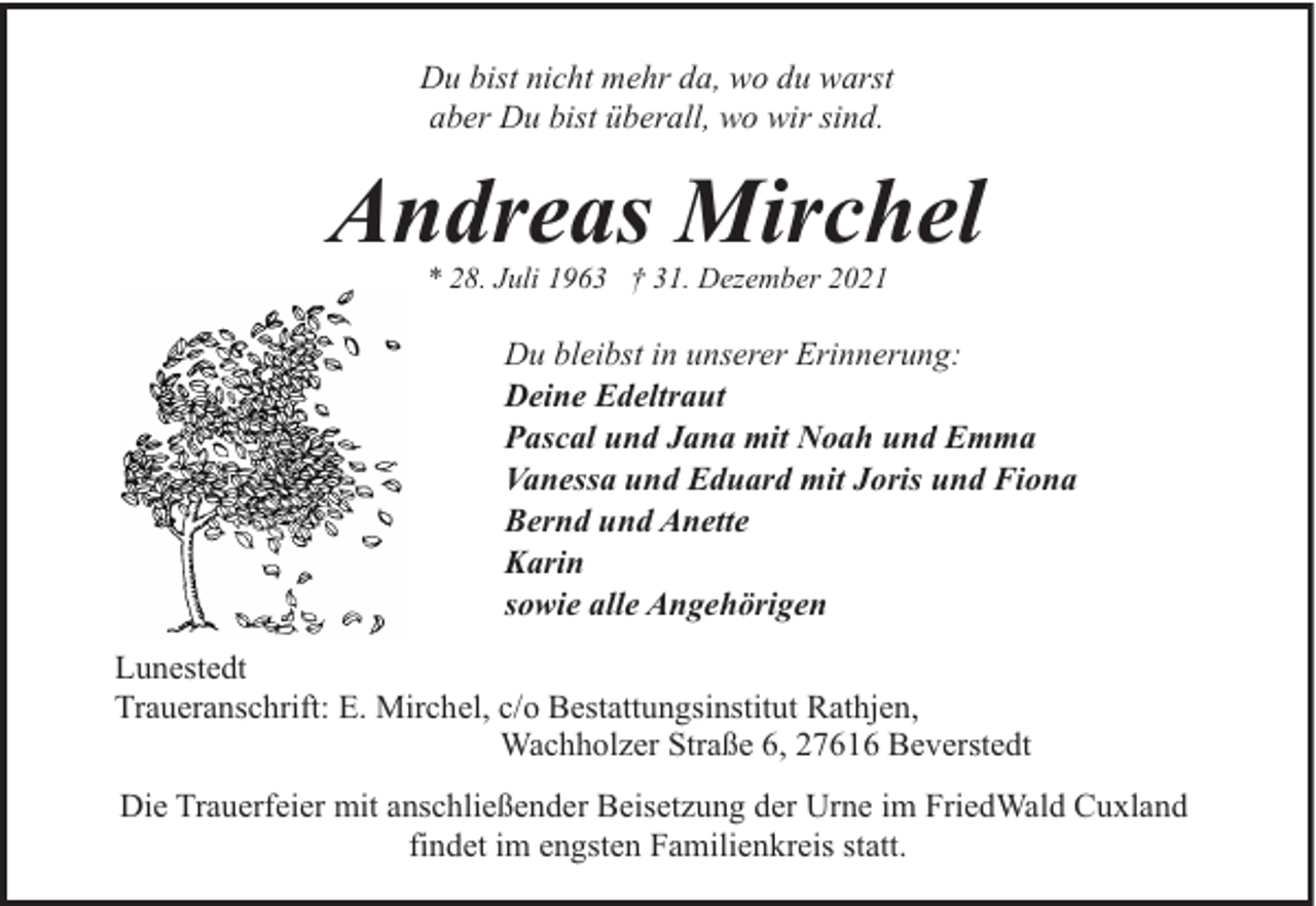 <p>Du bist nicht mehr da, wo du warst<br />aber Du bist überall, wo wir sind.</p><p>Andreas Mirchel<br />* 28. Juli 1963 † 31. Dezember 2021</p><p>Du bleibst in unserer Erinnerung:<br />Deine Edeltraut<br />Pascal und Jana mit Noah und Emma<br />Vanessa und Eduard mit Joris und Fiona<br />Bernd und Anette<br />Karin<br />sowie alle Angehörigen<br />Lunestedt<br />Traueranschrift: E. Mirchel, c/o Bestattungsinstitut Rathjen,<br />Wachholzer Straße 6, 27616 Beverstedt<br />Die Trauerfeier mit anschließender Beisetzung der Urne im FriedWald Cuxland<br />findet im engsten Familienkreis statt.</p>