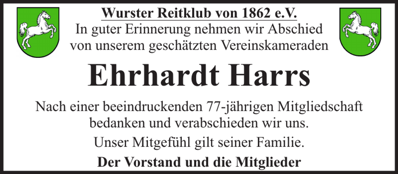 <p>Wurster Reitklub von 1862 e.V.<br />In guter Erinnerung nehmen wir Abschied<br />von unserem geschätzten Vereinskameraden</p><p>Ehrhardt Harrs</p><p>Nach einer beeindruckenden 77-jährigen Mitgliedschaft<br />bedanken und verabschieden wir uns.<br />Unser Mitgefühl gilt seiner Familie.<br />Der Vorstand und die Mitglieder</p>
