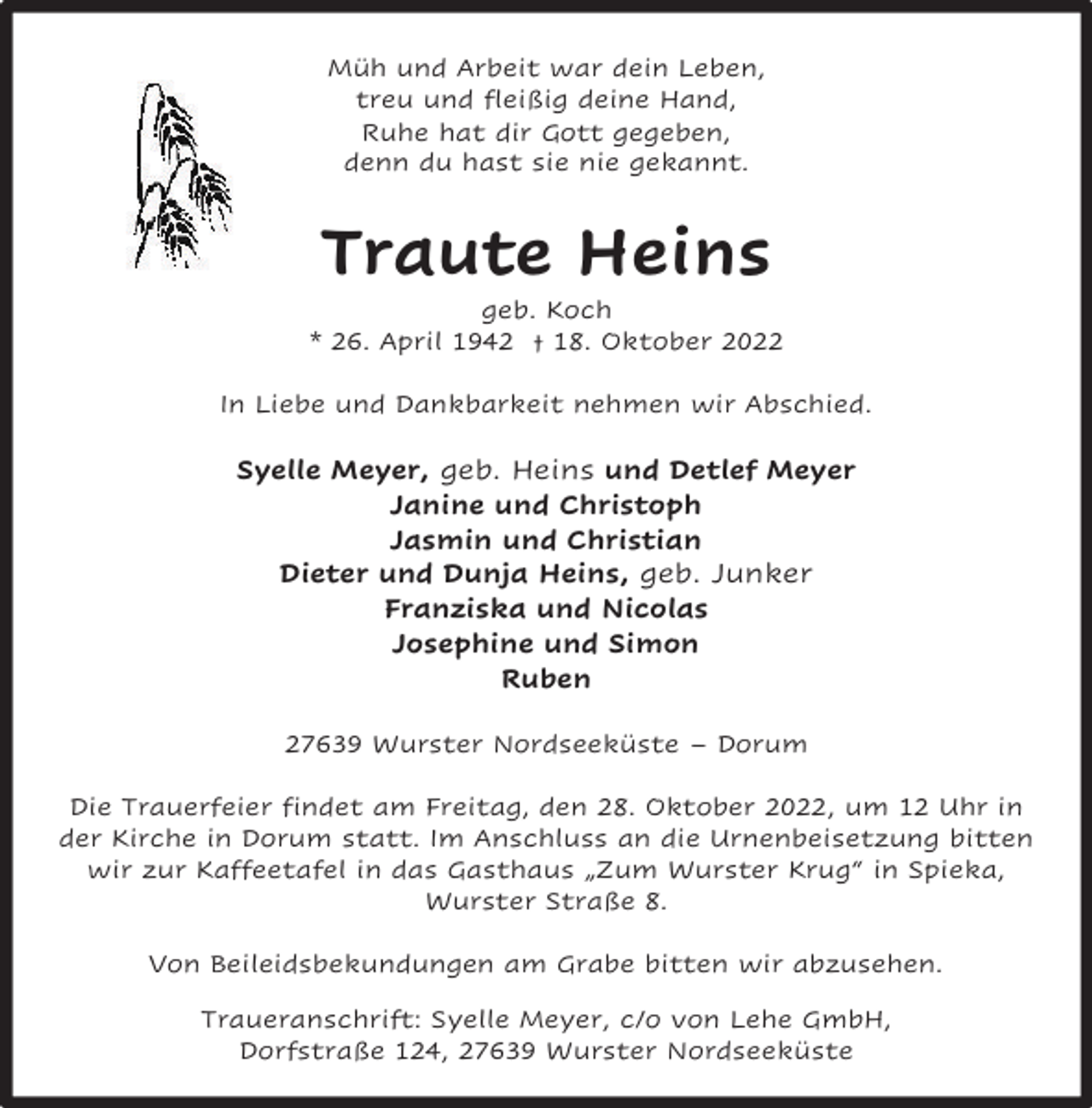 <p>Müh und Arbeit war dein Leben,<br />treu und fleißig deine Hand,<br />Ruhe hat dir Gott gegeben,<br />denn du hast sie nie gekannt.</p><p>Traute Heins</p><p>geb. Koch<br />* 26. April 1942 † 18. Oktober 2022<br />In Liebe und Dankbarkeit nehmen wir Abschied.</p><p>Syelle Meyer, geb. Heins und Detlef Meyer<br />Janine und Christoph<br />Jasmin und Christian<br />Dieter und Dunja Heins, geb. Junker<br />Franziska und Nicolas<br />Josephine und Simon<br />Ruben<br />27639 Wurster Nordseeküste – Dorum<br />Die Trauerfeier findet am Freitag, den 28. Oktober 2022, um 12 Uhr in<br />der Kirche in Dorum statt. Im Anschluss an die Urnenbeisetzung bitten<br />wir zur Kaffeetafel in das Gasthaus „Zum Wurster Krug“ in Spieka,<br />Wurster Straße 8.<br />Von Beileidsbekundungen am Grabe bitten wir abzusehen.<br />Traueranschrift: Syelle Meyer, c/o von Lehe GmbH,<br />Dorfstraße 124, 27639 Wurster Nordseeküste</p>