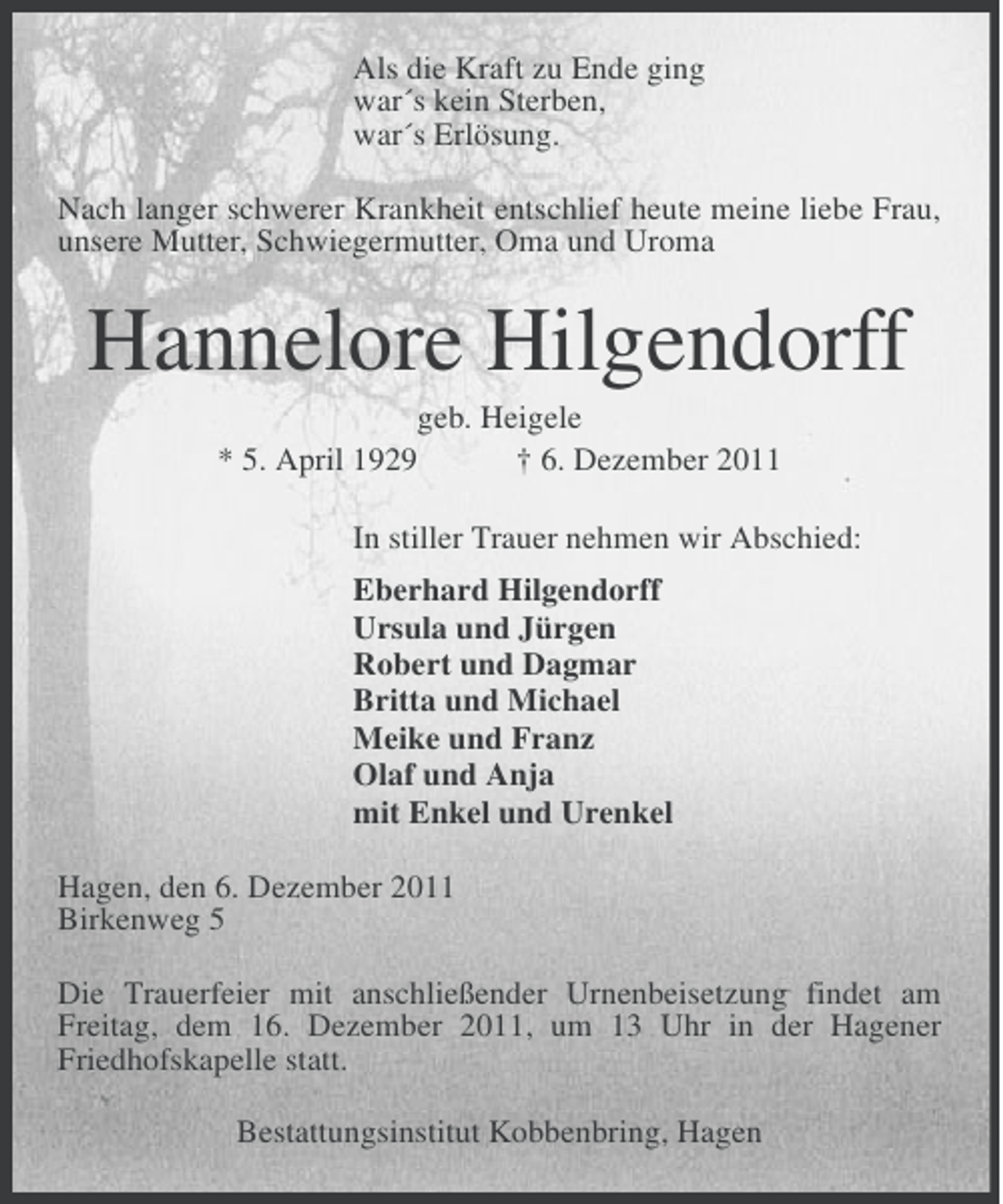 <p>Als die Kraft zu Ende ging<br />war´s kein Sterben,<br />war´s Erlösung.<br />Nach langer schwerer Krankheit entschlief heute meine liebe Frau,<br />unsere Mutter, Schwiegermutter, Oma und Uroma</p><p>Hannelore Hilgendorff<br />geb. Heigele<br />* 5. April 1929<br />† 6. Dezember 2011<br />In stiller Trauer nehmen wir Abschied:<br />Eberhard Hilgendorff<br />Ursula und Jürgen<br />Robert und Dagmar<br />Britta und Michael<br />Meike und Franz<br />Olaf und Anja<br />mit Enkel und Urenkel<br />Hagen, den 6. Dezember 2011<br />Birkenweg 5<br />Die Trauerfeier mit anschließender Urnenbeisetzung findet am<br />Freitag, dem 16. Dezember 2011, um 13 Uhr in der Hagener<br />Friedhofskapelle statt.<br />Bestattungsinstitut Kobbenbring, Hagen</p>