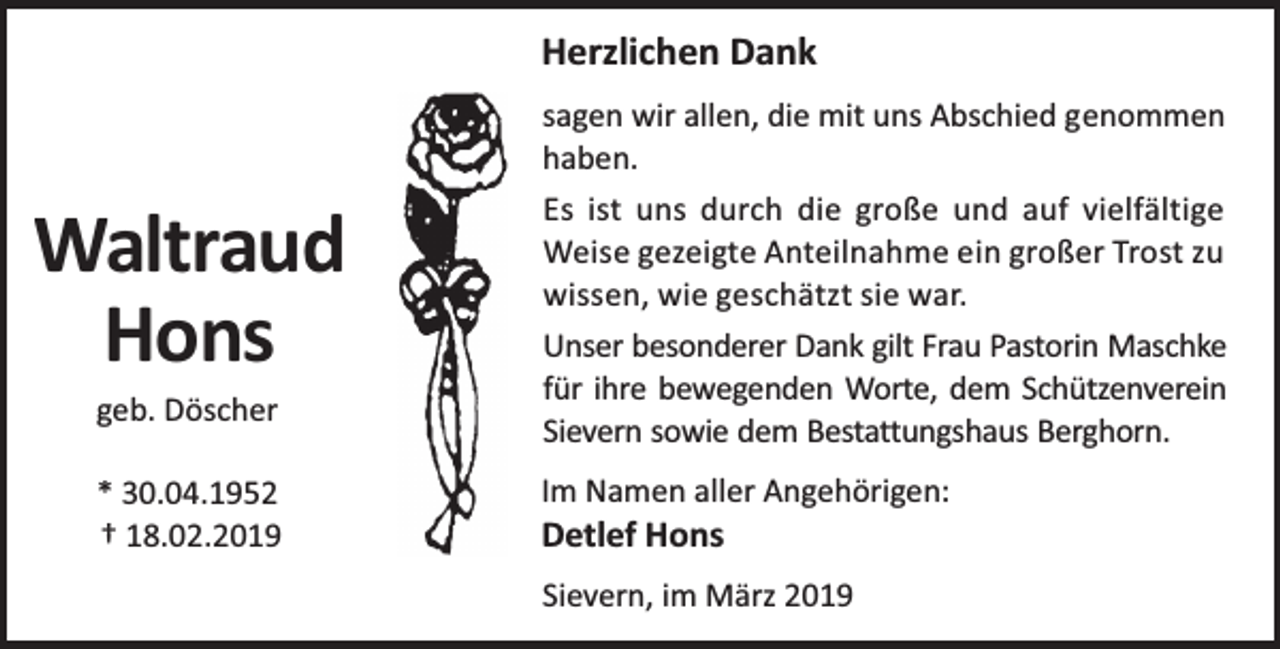 <p>Herzlichen Dank<br />sagen wir allen, die mit uns Abschied genommen<br />haben.</p><p>Waltraud<br />Hons<br />geb. Döscher</p><p>* 30.04.1952<br />† 18.02.2019</p><p>Es ist uns durch die große und auf vielfältige<br />Weise gezeigte Anteilnahme ein großer Trost zu<br />wissen, wie geschätzt sie war.<br />Unser besonderer Dank gilt Frau Pastorin Maschke<br />für ihre bewegenden Worte, dem Schützenverein<br />Sievern sowie dem Bestattungshaus Berghorn.<br />Im Namen aller Angehörigen:</p><p>Detlef Hons</p><p>Sievern, im März 2019</p>