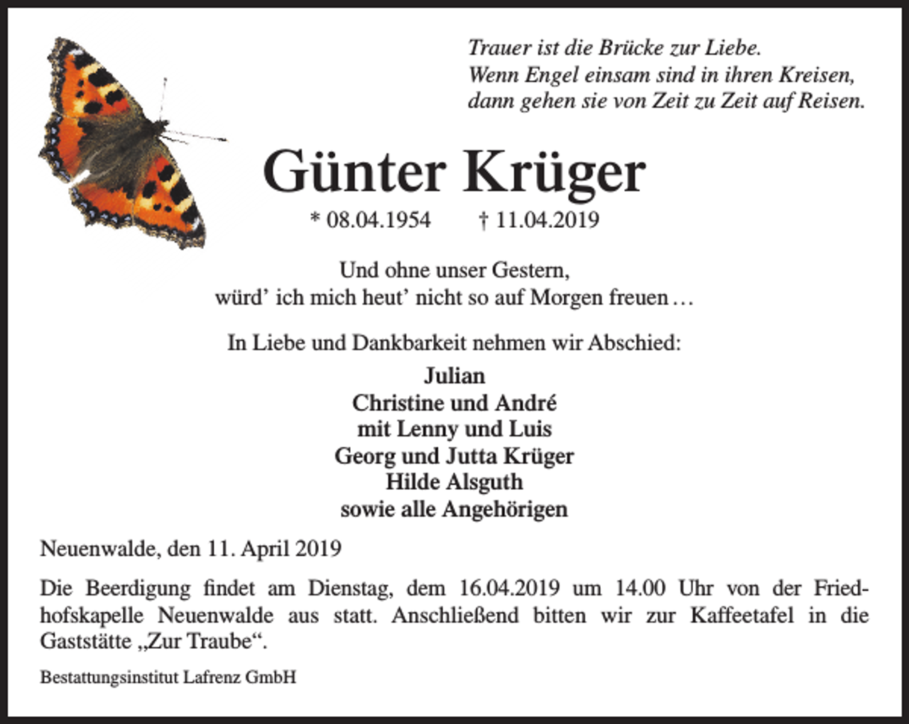 <p>Trauer ist die Brücke zur Liebe.<br />Wenn Engel einsam sind in ihren Kreisen,<br />dann gehen sie von Zeit zu Zeit auf Reisen.</p><p>Günter Krüger<br />* 08.04.1954</p><p>† 11.04.2019</p><p>Und ohne unser Gestern,<br />würd’ ich mich heut’ nicht so auf Morgen freuen …<br />In Liebe und Dankbarkeit nehmen wir Abschied:<br />Julian<br />Christine und André<br />mit Lenny und Luis<br />Georg und Jutta Krüger<br />Hilde Alsguth<br />sowie alle Angehörigen<br />Neuenwalde, den 11. April 2019<br />Die Beerdigung findet am Dienstag, dem 16.04.2019 um 14.00 Uhr von der Friedhofskapelle Neuenwalde aus statt. Anschließend bitten wir zur Kaffeetafel in die<br />Gaststätte „Zur Traube“.<br />Bestattungsinstitut Lafrenz GmbH</p>