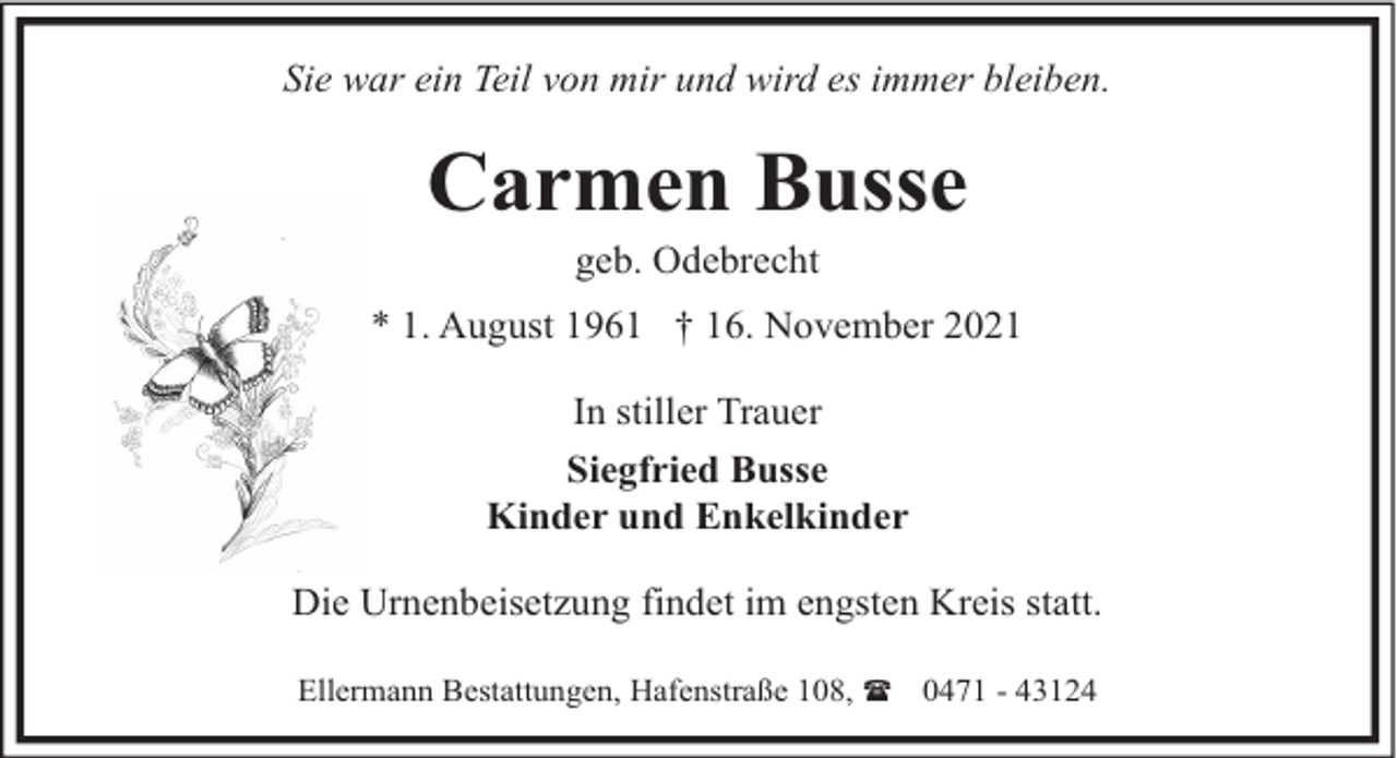 <p>Sie war ein Teil von mir und wird es immer bleiben.</p><p>Carmen Busse<br />geb. Odebrecht</p><p>* 1. August 1961 † 16. November 2021<br />In stiller Trauer<br />Siegfried Busse<br />Kinder und Enkelkinder<br />Die Urnenbeisetzung findet im engsten Kreis statt.<br />Ellermann Bestattungen, Hafenstraße 108, ( 0471 - 43124</p>