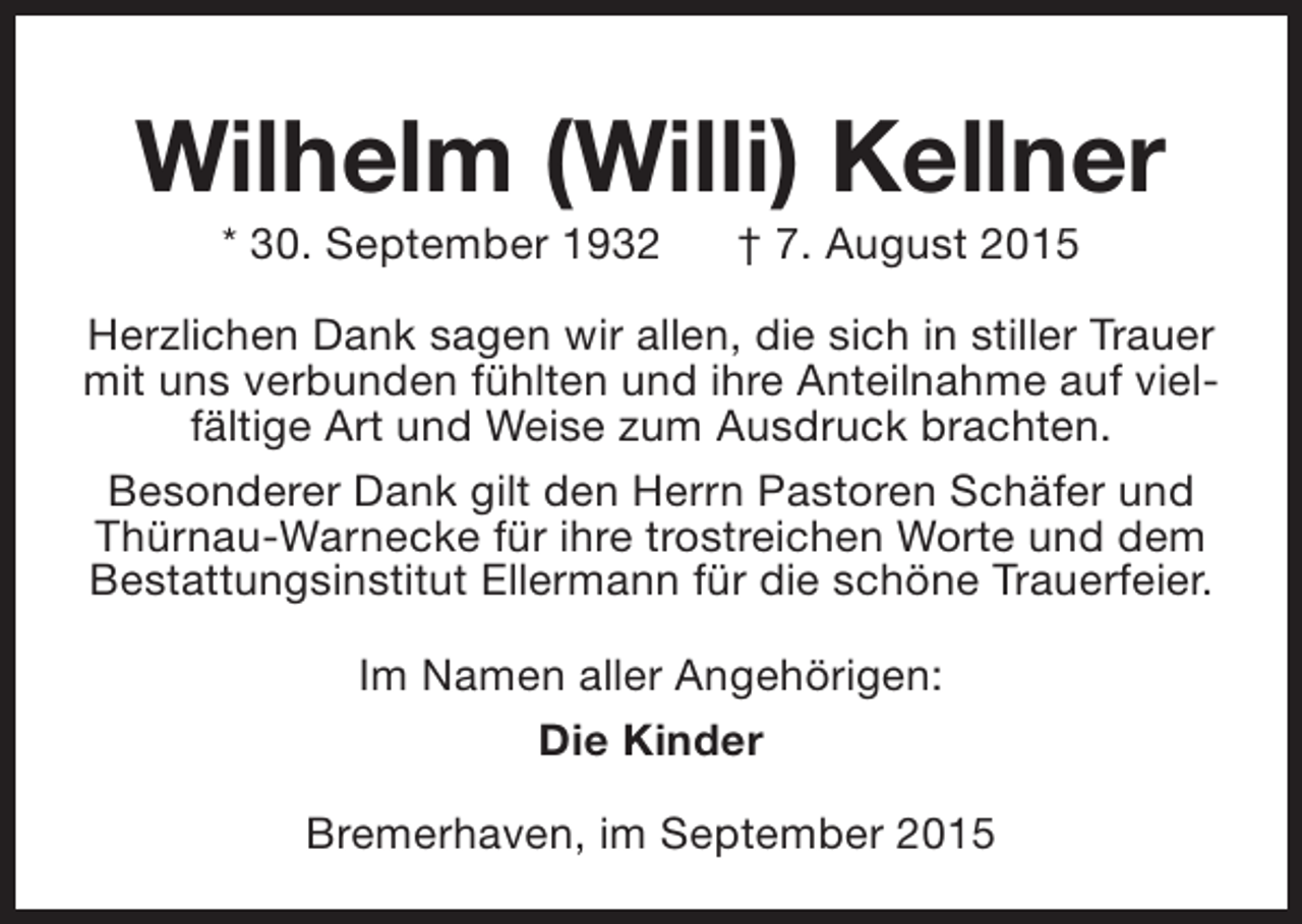 <p>Wilhelm (Willi) Kellner<br />* 30. September 1932</p><p>† 7. August 2015</p><p>Herzlichen Dank sagen wir allen, die sich in stiller Trauer<br />mit uns verbunden fühlten und ihre Anteilnahme auf vielfältige Art und Weise zum Ausdruck brachten.<br />Besonderer Dank gilt den Herrn Pastoren Schäfer und<br />Thürnau-Warnecke für ihre trostreichen Worte und dem<br />Bestattungsinstitut Ellermann für die schöne Trauerfeier.<br />Im Namen aller Angehörigen:<br />Die Kinder<br />Bremerhaven, im September 2015</p>