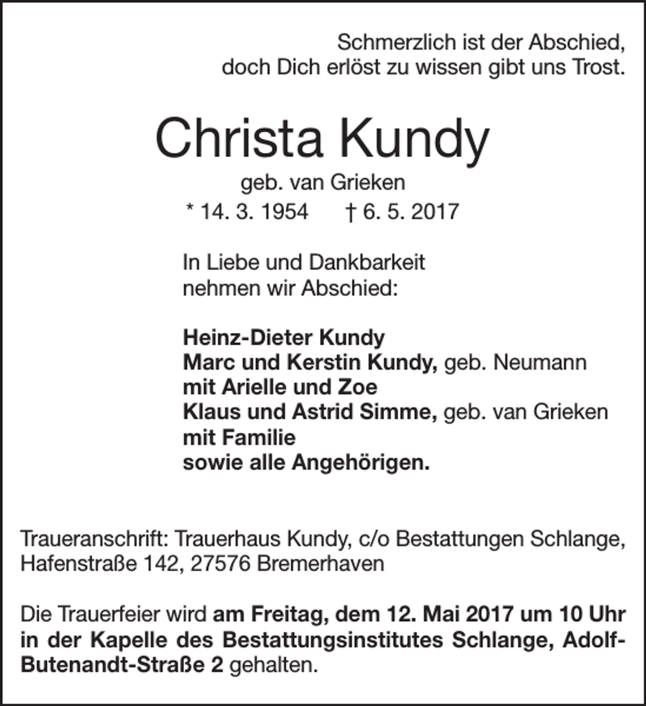 <p>Schmerzlich ist der Abschied,<br />doch Dich erlöst zu wissen gibt uns Trost.</p><p>Christa Kundy<br />geb. van Grieken<br />* 14. 3. 1954<br />† 6. 5. 2017</p><p>In Liebe und Dankbarkeit<br />nehmen wir Abschied:<br />Heinz-Dieter Kundy<br />Marc und Kerstin Kundy, geb. Neumann<br />mit Arielle und Zoe<br />Klaus und Astrid Simme, geb. van Grieken<br />mit Familie<br />sowie alle Angehörigen.<br />Traueranschrift: Trauerhaus Kundy, c/o Bestattungen Schlange,<br />Hafenstraße 142, 27576 Bremerhaven<br />Die Trauerfeier wird am Freitag, dem 12. Mai 2017 um 10 Uhr<br />in der Kapelle des Bestattungsinstitutes Schlange, AdolfButenandt-Straße 2 gehalten.</p>