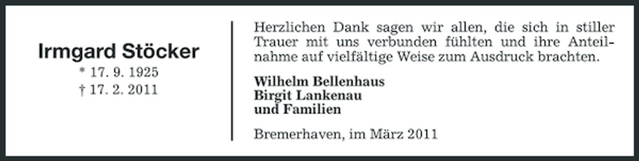 <p>Irmgard Stöcker<br />* 17. 9. 1925 † 17. 2. 2011</p><p>Herzlichen Dank sagen wir allen, die sich in stiller Trauer mit uns verbunden fühlten und ihre Anteilnahme auf vielfältige Weise zum Ausdruck brachten. Wilhelm Bellenhaus Birgit Lankenau und Familien Bremerhaven, im März 2011</p>