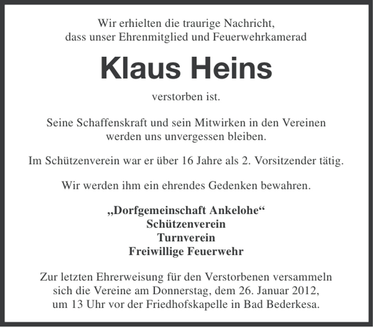 <p>Wir erhielten die traurige Nachricht,<br />dass unser Ehrenmitglied und Feuerwehrkamerad</p><p>Klaus Heins<br />verstorben ist.<br />Seine Schaffenskraft und sein Mitwirken in den Vereinen<br />werden uns unvergessen bleiben.<br />Im Schützenverein war er über 16 Jahre als 2. Vorsitzender tätig.<br />Wir werden ihm ein ehrendes Gedenken bewahren.<br />„Dorfgemeinschaft Ankelohe“<br />Schützenverein<br />Turnverein<br />Freiwillige Feuerwehr<br />Zur letzten Ehrerweisung für den Verstorbenen versammeln<br />sich die Vereine am Donnerstag, dem 26. Januar 2012,<br />um 13 Uhr vor der Friedhofskapelle in Bad Bederkesa.</p>