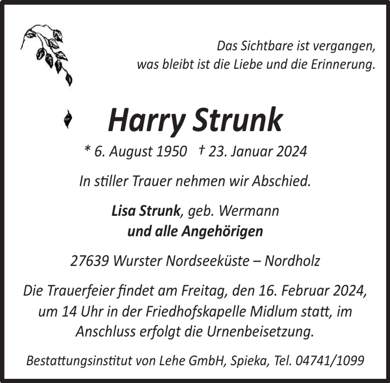 <p>Das Sichtbare ist vergangen,<br />was bleibt ist die Liebe und die Erinnerung.</p><p>Harry Strunk</p><p>* 6. August 1950 † 23. Januar 2024<br />In stiller Trauer nehmen wir Abschied.<br />Lisa Strunk, geb. Wermann<br />und alle Angehörigen<br />27639 Wurster Nordseeküste – Nordholz<br />Die Trauerfeier ﬁndet am Freitag, den 16. Februar 2024,<br />um 14 Uhr in der Friedhofskapelle Midlum statt, im<br />Anschluss erfolgt die Urnenbeisetzung.<br />Bestattungsinstitut von Lehe GmbH, Spieka, Tel. 04741/1099</p>