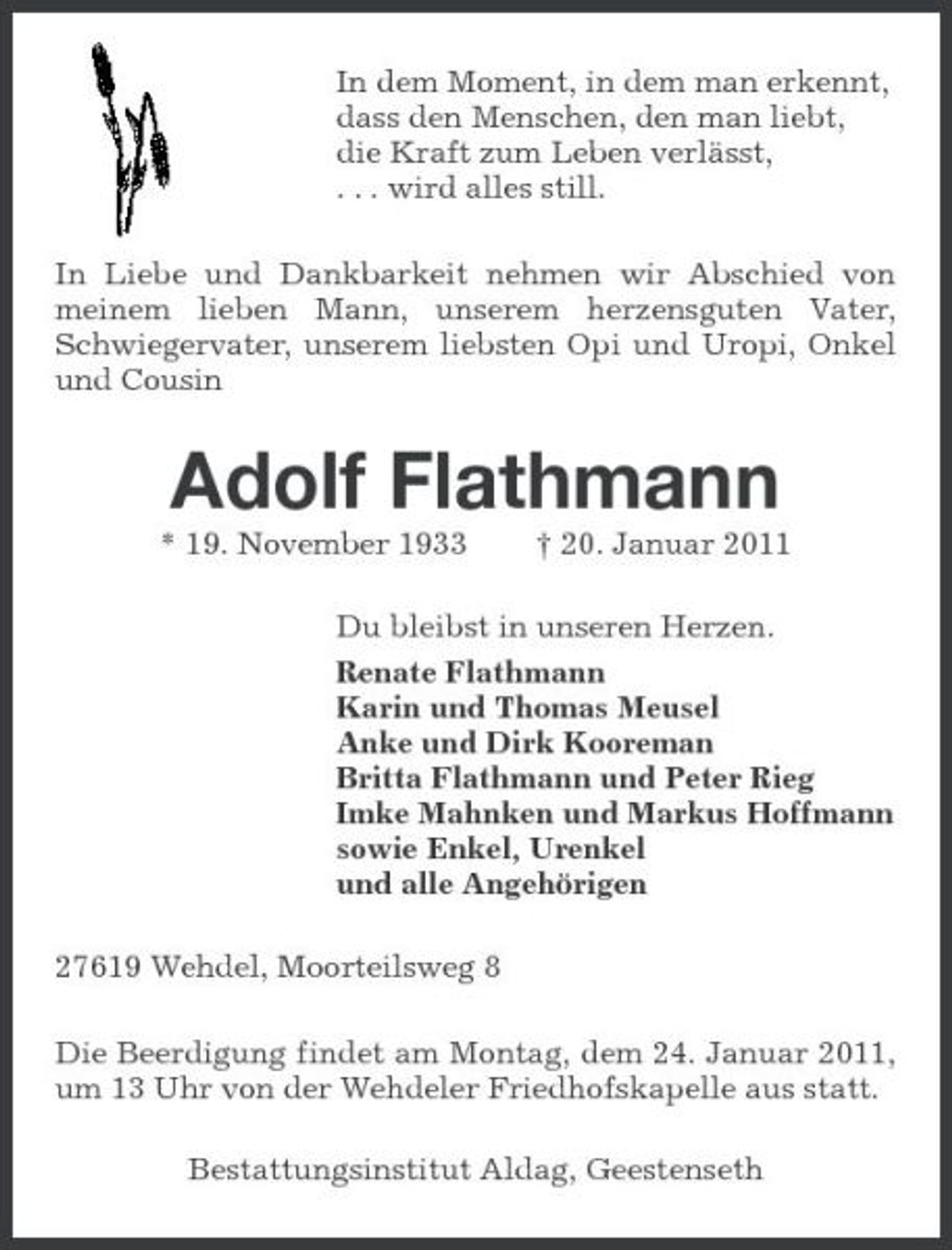 <p>In dem Moment, in dem man erkennt, dass den Menschen, den man liebt, die Kraft zum Leben verlässt, . . . wird alles still. In Liebe und Dankbarkeit nehmen wir Abschied von meinem lieben Mann, unserem herzensguten Vater, Schwiegervater, unserem liebsten Opi und Uropi, Onkel und Cousin</p><p>Adolf Flathmann<br />* 19. November 1933 † 20. Januar 2011 Du bleibst in unseren Herzen. Renate Flathmann Karin und Thomas Meusel Anke und Dirk Kooreman Britta Flathmann und Peter Rieg Imke Mahnken und Markus Hoffmann sowie Enkel, Urenkel und alle Angehörigen 27619 Wehdel, Moorteilsweg 8 Die Beerdigung findet am Montag, dem 24. Januar 2011, um 13 Uhr von der Wehdeler Friedhofskapelle aus statt. Bestattungsinstitut Aldag, Geestenseth</p>
