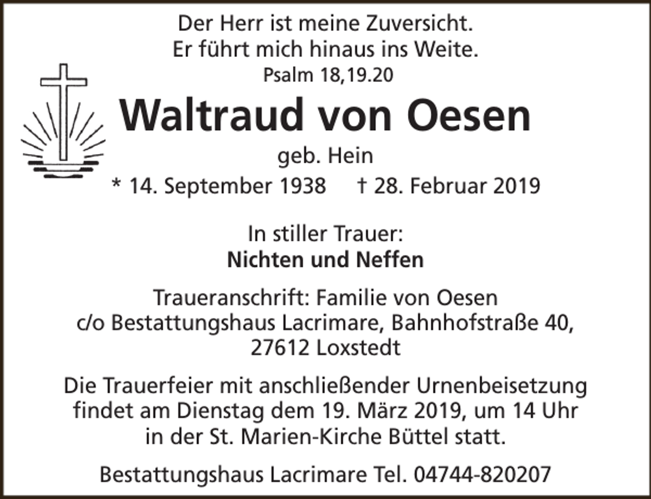 <p>Der Herr ist meine Zuversicht.<br />Er führt mich hinaus ins Weite.<br />Psalm 18,19.20</p><p>Waltraud von Oesen</p><p>geb. Hein<br />* 14. September 1938 † 28. Februar 2019<br />In stiller Trauer:<br />Nichten und Neffen<br />Traueranschrift: Familie von Oesen<br />c/o Bestattungshaus Lacrimare, Bahnhofstraße 40,<br />27612 Loxstedt<br />Die Trauerfeier mit anschließender Urnenbeisetzung<br />findet am Dienstag dem 19. März 2019, um 14 Uhr<br />in der St. Marien-Kirche Büttel statt.<br />Bestattungshaus Lacrimare Tel. 04744-820207</p>