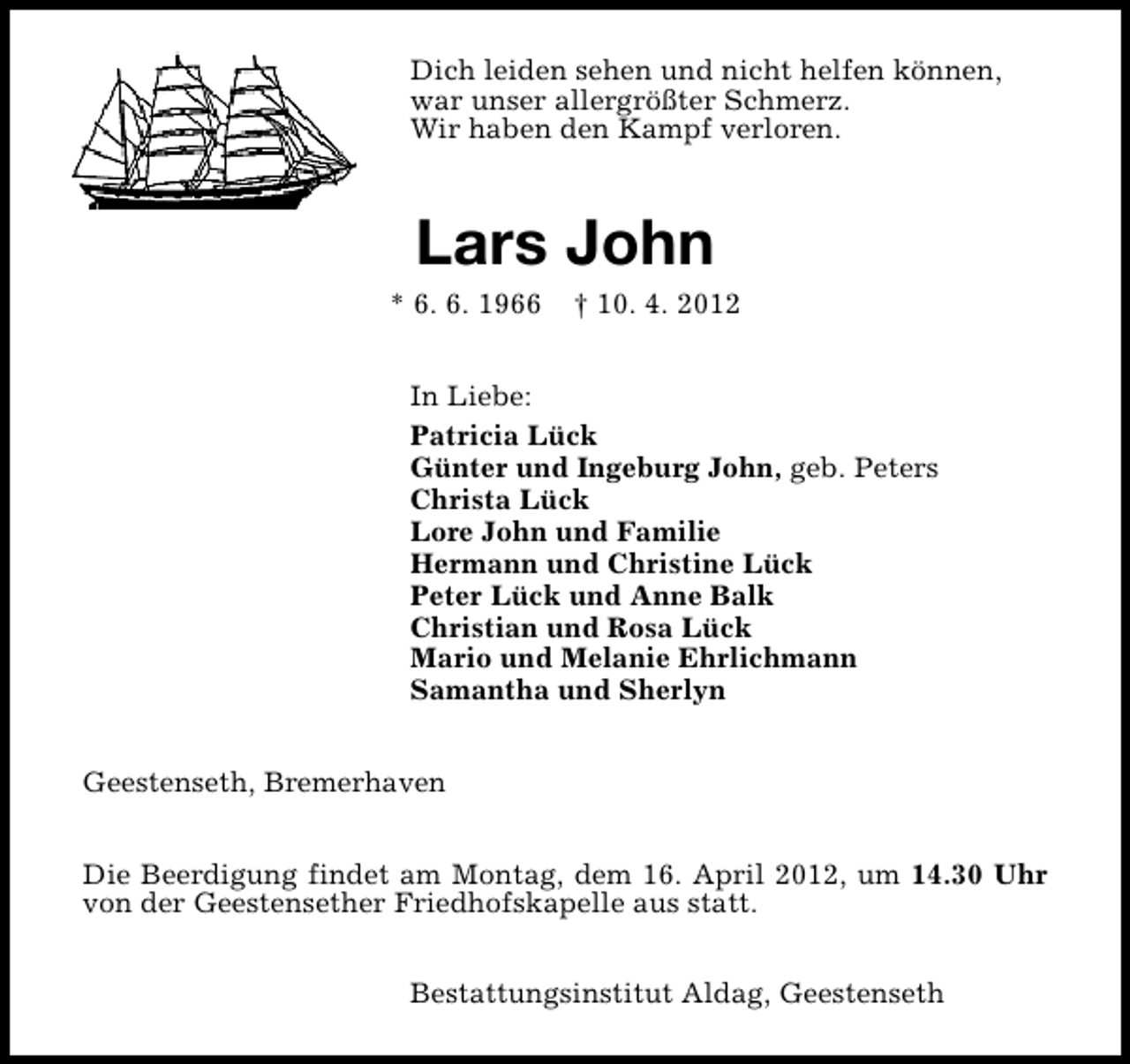 <p>Dich leiden sehen und nicht helfen können,<br />war unser allergrößter Schmerz.<br />Wir haben den Kampf verloren.</p>
<p>Lars John</p>
<p>* 6. 6. 1966</p>
<p>† 10. 4. 2012</p>
<p>In Liebe:<br />Patricia Lück<br />Günter und Ingeburg John, geb. Peters<br />Christa Lück<br />Lore John und Familie<br />Hermann und Christine Lück<br />Peter Lück und Anne Balk<br />Christian und Rosa Lück<br />Mario und Melanie Ehrlichmann<br />Samantha und Sherlyn<br />Geestenseth, Bremerhaven<br />Die Beerdigung findet am Montag, dem 16. April 2012, um 14.30 Uhr<br />von der Geestensether Friedhofskapelle aus statt.<br />Bestattungsinstitut Aldag, Geestenseth</p>