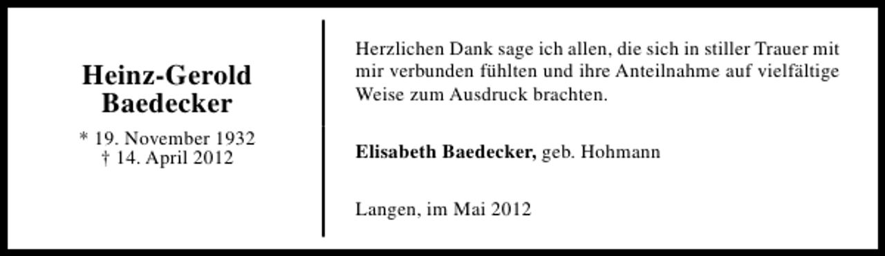 <p>Heinz-Gerold<br />Baedecker<br />* 19. November 1932<br />† 14. April 2012</p><p>Herzlichen Dank sage ich allen, die sich in stiller Trauer mit<br />mir verbunden fühlten und ihre Anteilnahme auf vielfältige<br />Weise zum Ausdruck brachten.<br />Elisabeth Baedecker, geb. Hohmann<br />Langen, im Mai 2012</p>