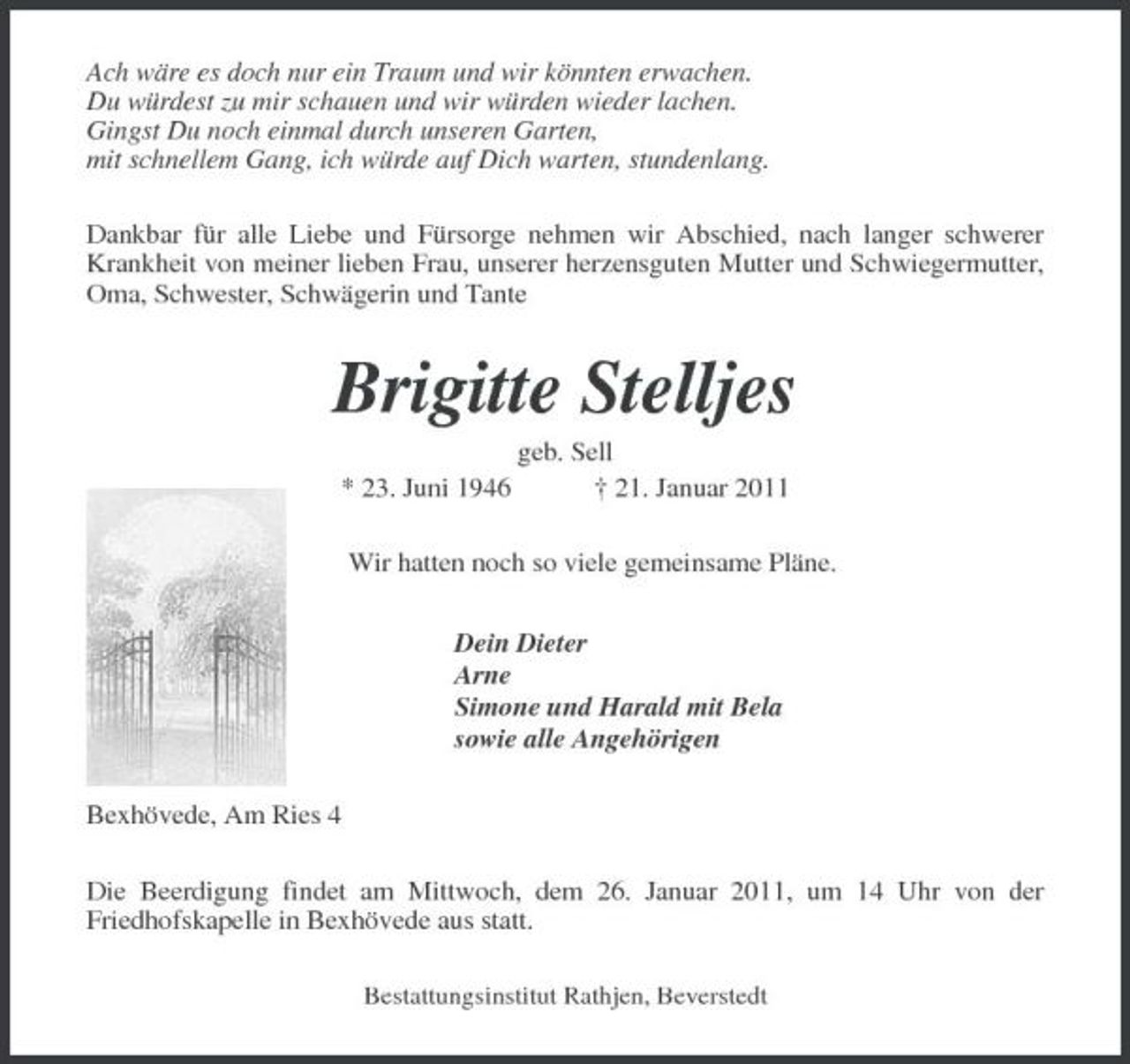 <p>Ach wäre es doch nur ein Traum und wir könnten erwachen. Du würdest zu mir schauen und wir würden wieder lachen. Gingst Du noch einmal durch unseren Garten, mit schnellem Gang, ich würde auf Dich warten, stundenlang. Dankbar für alle Liebe und Fürsorge nehmen wir Abschied, nach langer schwerer Krankheit von meiner lieben Frau, unserer herzensguten Mutter und Schwiegermutter, Oma, Schwester, Schwägerin und Tante</p>
<p>Brigitte Stelljes<br />* 23. Juni 1946 geb. Sell † 21. Januar 2011 Wir hatten noch so viele gemeinsame Pläne. Dein Dieter Arne Simone und Harald mit Bela sowie alle Angehörigen Bexhövede, Am Ries 4 Die Beerdigung findet am Mittwoch, dem 26. Januar 2011, um 14 Uhr von der Friedhofskapelle in Bexhövede aus statt.<br />Bestattungsinstitut Rathjen, Beverstedt</p>