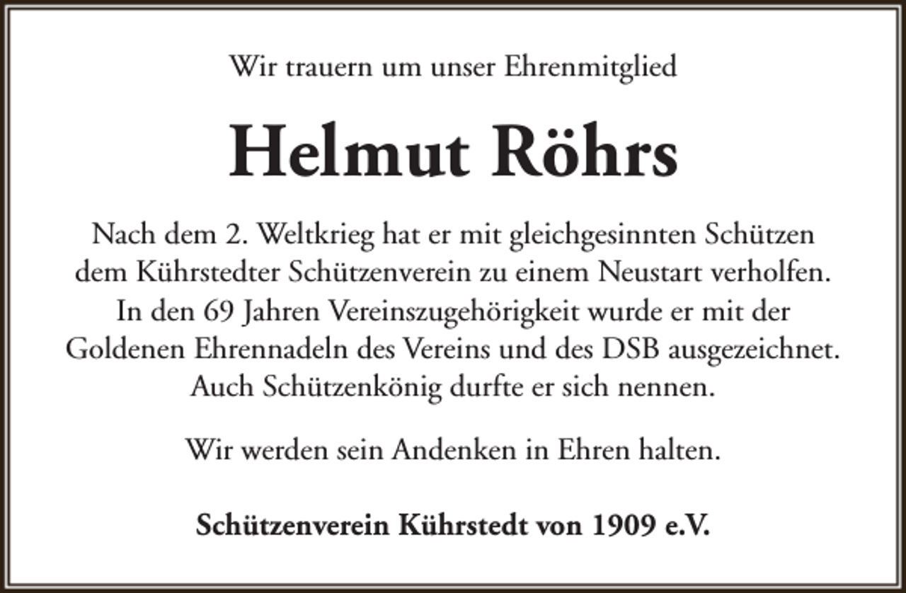 <p>Wir trauern um unser Ehrenmitglied</p><p>Helmut Röhrs<br />Nach dem 2. Weltkrieg hat er mit gleichgesinnten Schützen<br />dem Kührstedter Schützenverein zu einem Neustart verholfen.<br />In den 69 Jahren Vereinszugehörigkeit wurde er mit der<br />Goldenen Ehrennadeln des Vereins und des DSB ausgezeichnet.<br />Auch Schützenkönig durfte er sich nennen.<br />Wir werden sein Andenken in Ehren halten.<br />Schützenverein Kührstedt von 1909 e.V.</p>