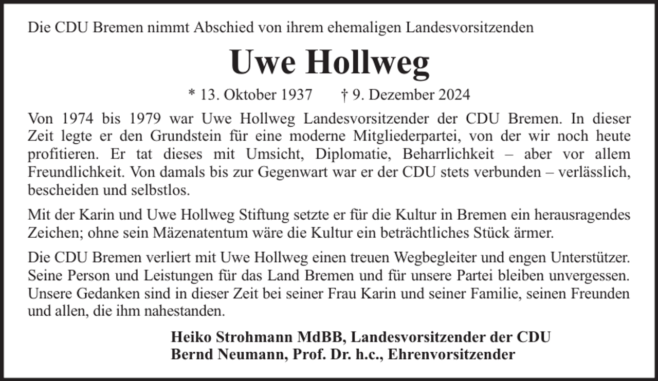 <p>Die CDU Bremen nimmt Abschied von ihrem ehemaligen Landesvorsitzenden</p><p>Uwe Hollweg</p><p>* 13. Oktober 1937<br />† 9. Dezember 2024<br />Von 1974 bis 1979 war Uwe Hollweg Landesvorsitzender der CDU Bremen. In dieser<br />Zeit legte er den Grundstein für eine moderne Mitgliederpartei, von der wir noch heute<br />profitieren. Er tat dieses mit Umsicht, Diplomatie, Beharrlichkeit – aber vor allem<br />Freundlichkeit. Von damals bis zur Gegenwart war er der CDU stets verbunden – verlässlich,<br />bescheiden und selbstlos.<br />Mit der Karin und Uwe Hollweg Stiftung setzte er für die Kultur in Bremen ein herausragendes<br />Zeichen; ohne sein Mäzenatentum wäre die Kultur ein beträchtliches Stück ärmer.<br />Die CDU Bremen verliert mit Uwe Hollweg einen treuen Wegbegleiter und engen Unterstützer.<br />Seine Person und Leistungen für das Land Bremen und für unsere Partei bleiben unvergessen.<br />Unsere Gedanken sind in dieser Zeit bei seiner Frau Karin und seiner Familie, seinen Freunden<br />und allen, die ihm nahestanden.<br />Heiko Strohmann MdBB, Landesvorsitzender der CDU<br />Bernd Neumann, Prof. Dr. h.c., Ehrenvorsitzender</p>