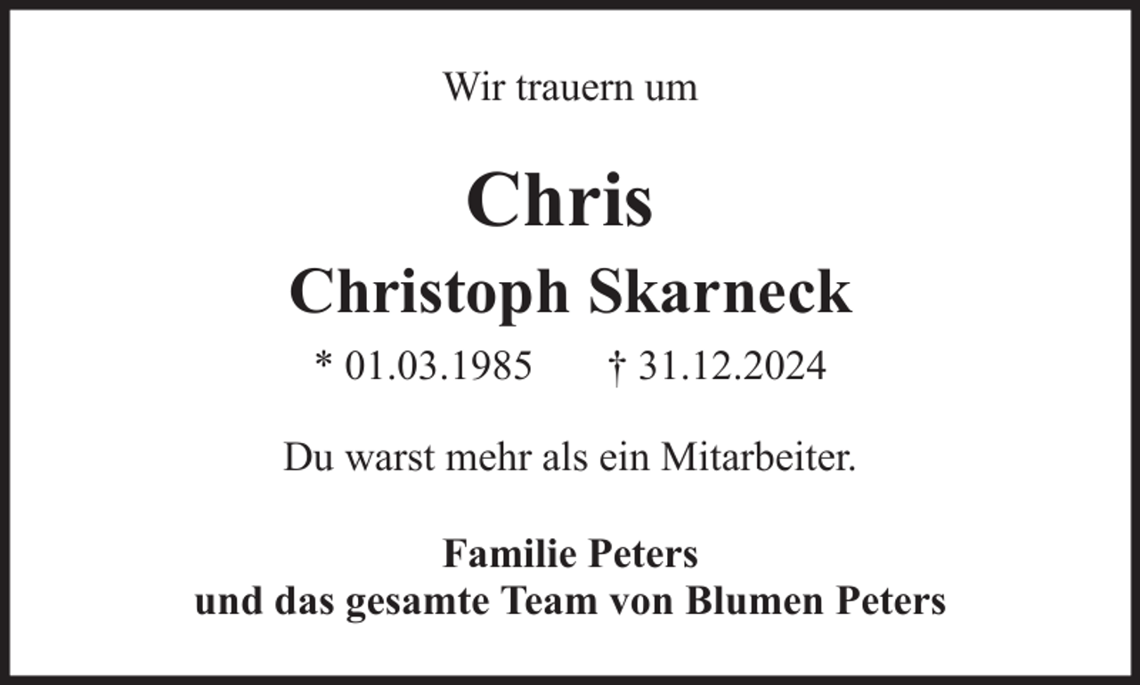 <p>Wir trauern um</p><p>Chris<br />Christoph Skarneck<br />* 01.03.1985</p><p>† 31.12.2024</p><p>Du warst mehr als ein Mitarbeiter.<br />Familie Peters<br />und das gesamte Team von Blumen Peters</p>