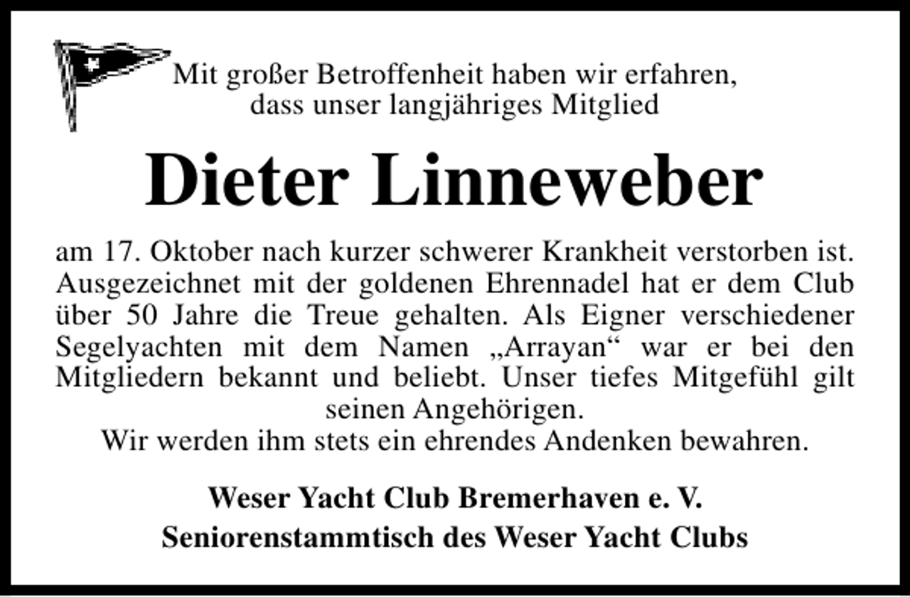 <p>Mit großer Betroffenheit haben wir erfahren,<br />dass unser langjähriges Mitglied</p><p>Dieter Linneweber</p><p>am 17. Oktober nach kurzer schwerer Krankheit verstorben ist.<br />Ausgezeichnet mit der goldenen Ehrennadel hat er dem Club<br />über 50 Jahre die Treue gehalten. Als Eigner verschiedener<br />Segelyachten mit dem Namen „Arrayan“ war er bei den<br />Mitgliedern bekannt und beliebt. Unser tiefes Mitgefühl gilt<br />seinen Angehörigen.<br />Wir werden ihm stets ein ehrendes Andenken bewahren.<br />Weser Yacht Club Bremerhaven e. V.<br />Seniorenstammtisch des Weser Yacht Clubs</p>
