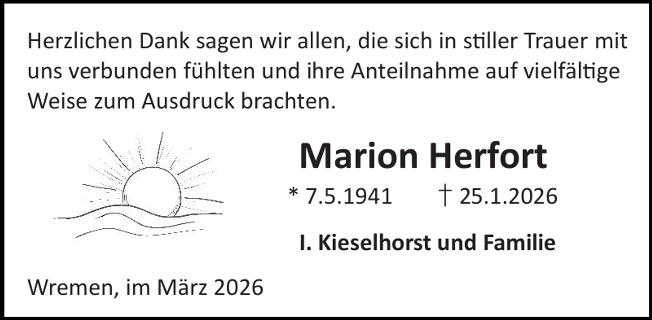 <p>Herzlichen Dank sagen wir allen, die sich in s ller Trauer mit<br />uns verbunden fühlten und ihre Anteilnahme auf vielfäl ge<br />Weise zum Ausdruck brachten.</p><p>Marion Herfort</p><p>* 7.5.1941</p><p>† 25.1.2026</p><p>I. Kieselhorst und Familie<br />Wremen, im März 2026</p>