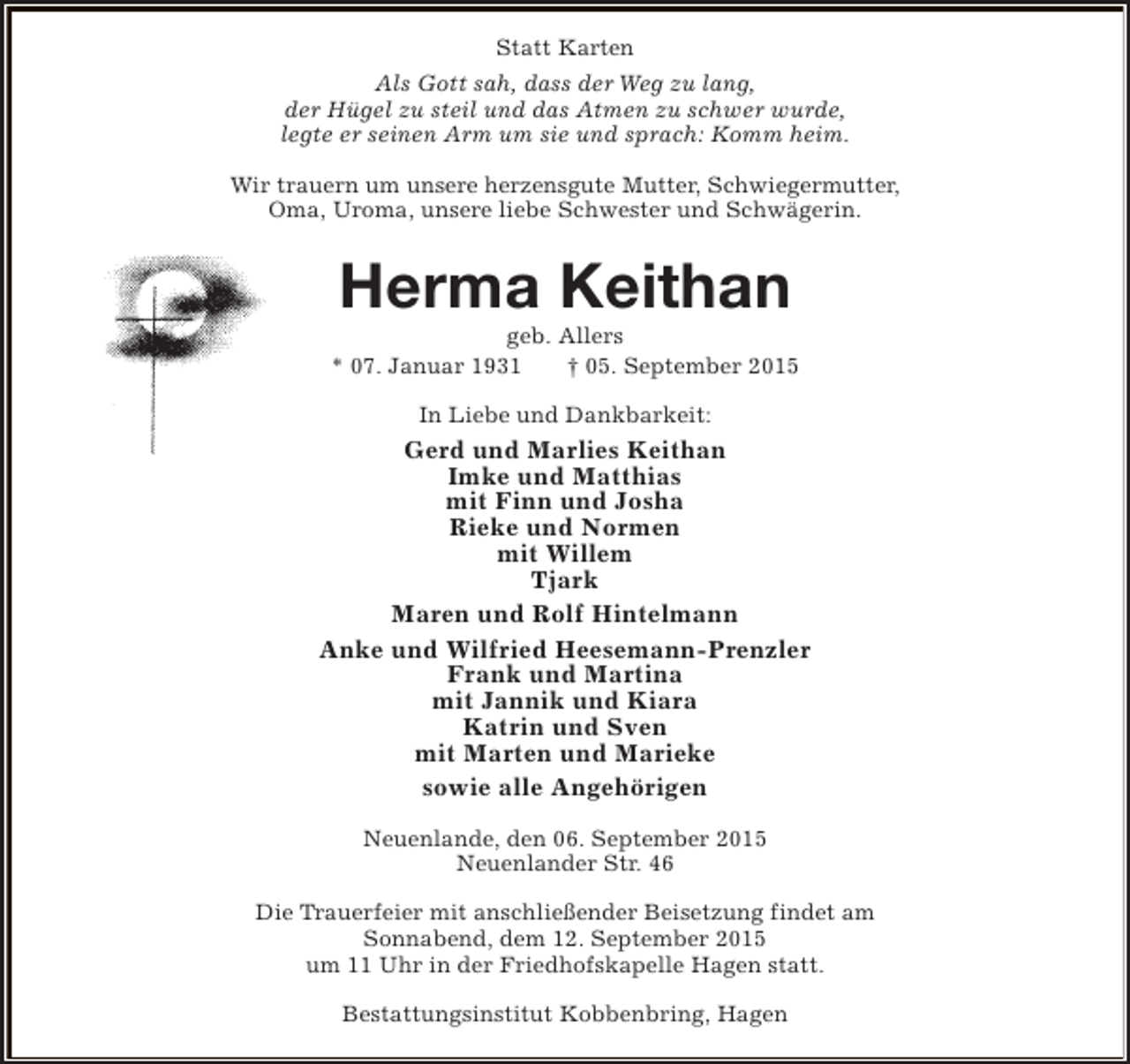 <p>Statt Karten<br />Als Gott sah, dass der Weg zu lang,<br />der Hügel zu steil und das Atmen zu schwer wurde,<br />legte er seinen Arm um sie und sprach: Komm heim.<br />Wir trauern um unsere herzensgute Mutter, Schwiegermutter,<br />Oma, Uroma, unsere liebe Schwester und Schwägerin.</p>
<p>Herma Keithan</p>
<p>geb. Allers<br />* 07. Januar 1931<br />† 05. September 2015<br />In Liebe und Dankbarkeit:</p>
<p>Gerd und Marlies Keithan<br />Imke und Matthias<br />mit Finn und Josha<br />Rieke und Normen<br />mit Willem<br />Tjark<br />Maren und Rolf Hintelmann<br />Anke und Wilfried Heesemann-Prenzler<br />Frank und Martina<br />mit Jannik und Kiara<br />Katrin und Sven<br />mit Marten und Marieke<br />sowie alle Angehörigen<br />Neuenlande, den 06. September 2015<br />Neuenlander Str. 46<br />Die Trauerfeier mit anschließender Beisetzung findet am<br />Sonnabend, dem 12. September 2015<br />um 11 Uhr in der Friedhofskapelle Hagen statt.<br />Bestattungsinstitut Kobbenbring, Hagen</p>