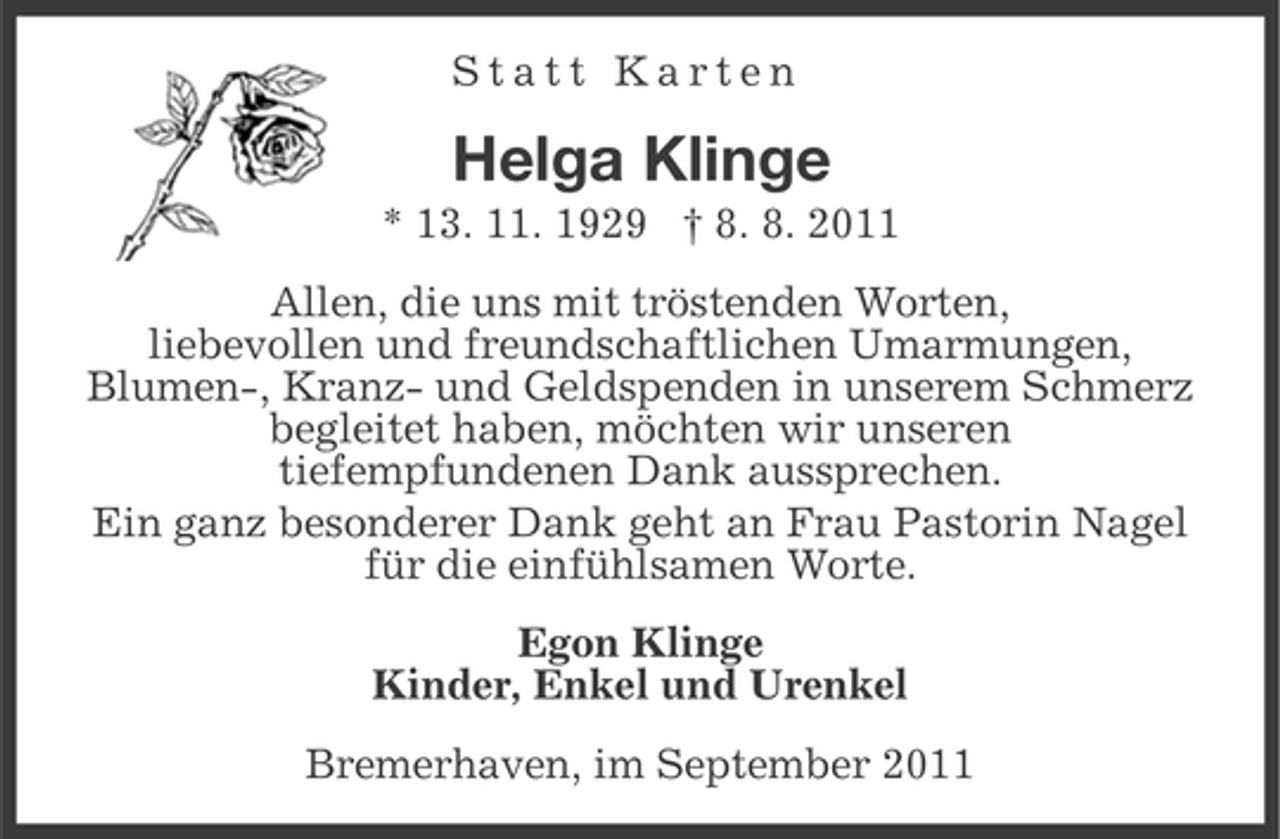 <p>Statt Karten</p><p>Helga Klinge<br />* 13. 11. 1929 † 8. 8. 2011<br />Allen, die uns mit tröstenden Worten,<br />liebevollen und freundschaftlichen Umarmungen,<br />Blumen-, Kranz- und Geldspenden in unserem Schmerz<br />begleitet haben, möchten wir unseren<br />tiefempfundenen Dank aussprechen.<br />Ein ganz besonderer Dank geht an Frau Pastorin Nagel<br />für die einfühlsamen Worte.<br />Egon Klinge<br />Kinder, Enkel und Urenkel<br />Bremerhaven, im September 2011</p>