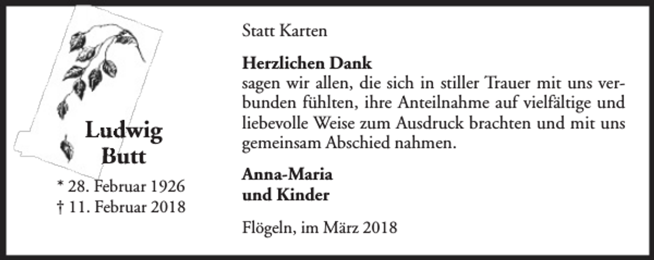 <p>Statt Karten</p><p>Ludwig<br />Butt<br />* 28. Februar 1926<br />† 11. Februar 2018</p><p>Herzlichen Dank<br />sagen wir allen, die sich in stiller Trauer mit uns verbunden fühlten, ihre Anteilnahme auf vielfältige und<br />liebevolle Weise zum Ausdruck brachten und mit uns<br />gemeinsam Abschied nahmen.<br />Anna-Maria<br />An<br />und K<br />Kiinder<br />Flögeln, im März 2018</p>