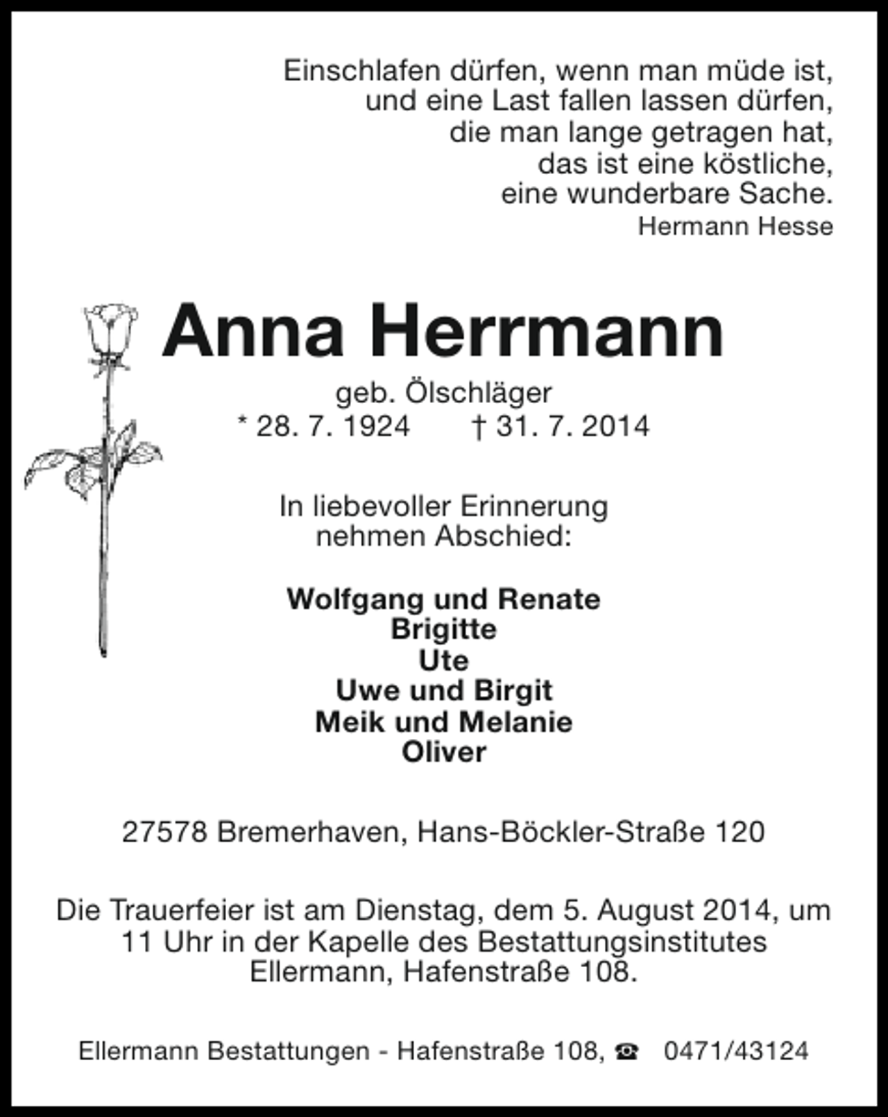<p>Einschlafen dürfen, wenn man müde ist,<br />und eine Last fallen lassen dürfen,<br />die man lange getragen hat,<br />das ist eine köstliche,<br />eine wunderbare Sache.<br />Hermann Hesse</p><p>Anna Herrmann<br />geb. Ölschläger<br />* 28. 7. 1924<br />† 31. 7. 2014<br />In liebevoller Erinnerung<br />nehmen Abschied:<br />Wolfgang und Renate<br />Brigitte<br />Ute<br />Uwe und Birgit<br />Meik und Melanie<br />Oliver<br />27578 Bremerhaven, Hans-Böckler-Straße 120<br />Die Trauerfeier ist am Dienstag, dem 5. August 2014, um<br />11 Uhr in der Kapelle des Bestattungsinstitutes<br />Ellermann, Hafenstraße 108.<br />Ellermann Bestattungen - Hafenstraße 108, S 0471/43124</p>