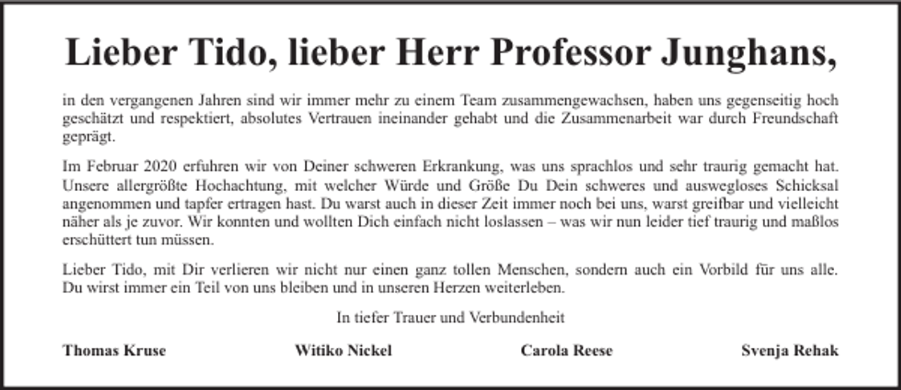 <p>Lieber Tido, lieber Herr Professor Junghans,<br />in den vergangenen Jahren sind wir immer mehr zu einem Team zusammengewachsen, haben uns gegenseitig hoch<br />geschätzt und respektiert, absolutes Vertrauen ineinander gehabt und die Zusammenarbeit war durch Freundschaft<br />geprägt.<br />Im Februar 2020 erfuhren wir von Deiner schweren Erkrankung, was uns sprachlos und sehr traurig gemacht hat.<br />Unsere allergrößte Hochachtung, mit welcher Würde und Größe Du Dein schweres und auswegloses Schicksal<br />angenommen und tapfer ertragen hast. Du warst auch in dieser Zeit immer noch bei uns, warst greifbar und vielleicht<br />näher als je zuvor. Wir konnten und wollten Dich einfach nicht loslassen – was wir nun leider tief traurig und maßlos<br />erschüttert tun müssen.<br />Lieber Tido, mit Dir verlieren wir nicht nur einen ganz tollen Menschen, sondern auch ein Vorbild für uns alle.<br />Du wirst immer ein Teil von uns bleiben und in unseren Herzen weiterleben.<br />In tiefer Trauer und Verbundenheit<br />Thomas Kruse</p><p>Witiko Nickel</p><p>Carola Reese</p><p>Svenja Rehak</p>