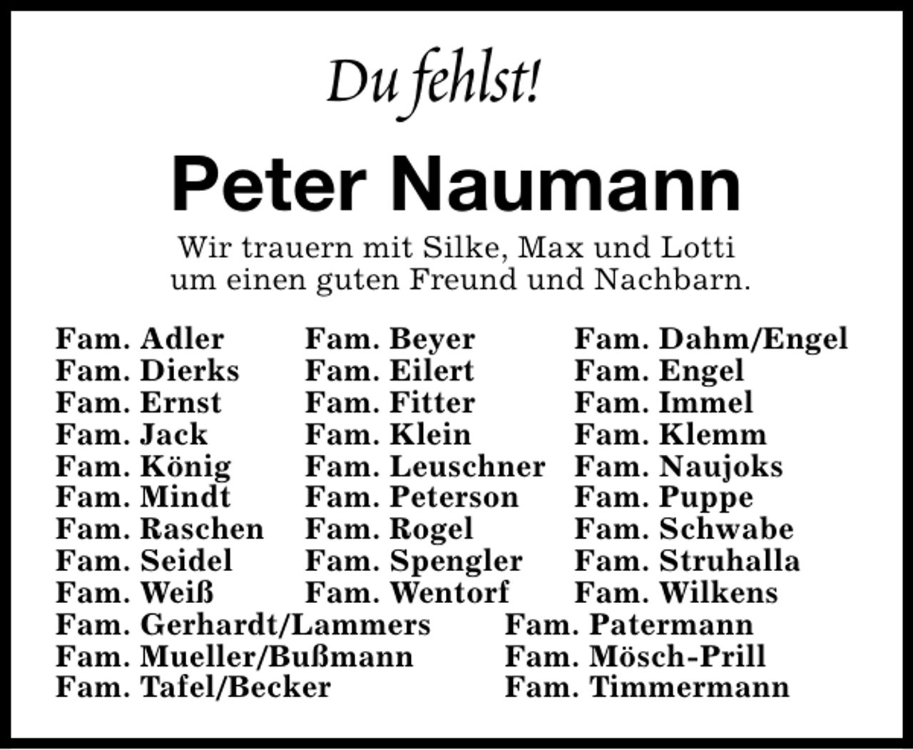 <p>Du fehlst!<br />Peter Naumann</p>
<p>Wir trauern mit Silke, Max und Lotti<br />um einen guten Freund und Nachbarn.</p>
<p>Fam. Adler<br />Fam. Beyer<br />Fam. Dahm/Engel<br />Fam. Dierks<br />Fam. Eilert<br />Fam. Engel<br />Fam. Ernst<br />Fam. Fitter<br />Fam. Immel<br />Fam. Jack<br />Fam. Klein<br />Fam. Klemm<br />Fam. König<br />Fam. Leuschner Fam. Naujoks<br />Fam. Mindt<br />Fam. Peterson<br />Fam. Puppe<br />Fam. Raschen Fam. Rogel<br />Fam. Schwabe<br />Fam. Seidel<br />Fam. Spengler<br />Fam. Struhalla<br />Fam. Weiß<br />Fam. Wentorf<br />Fam. Wilkens<br />Fam. Gerhardt/Lammers<br />Fam. Patermann<br />Fam. Mueller/Bußmann<br />Fam. Mösch-Prill<br />Fam. Tafel/Becker<br />Fam. Timmermann</p>
