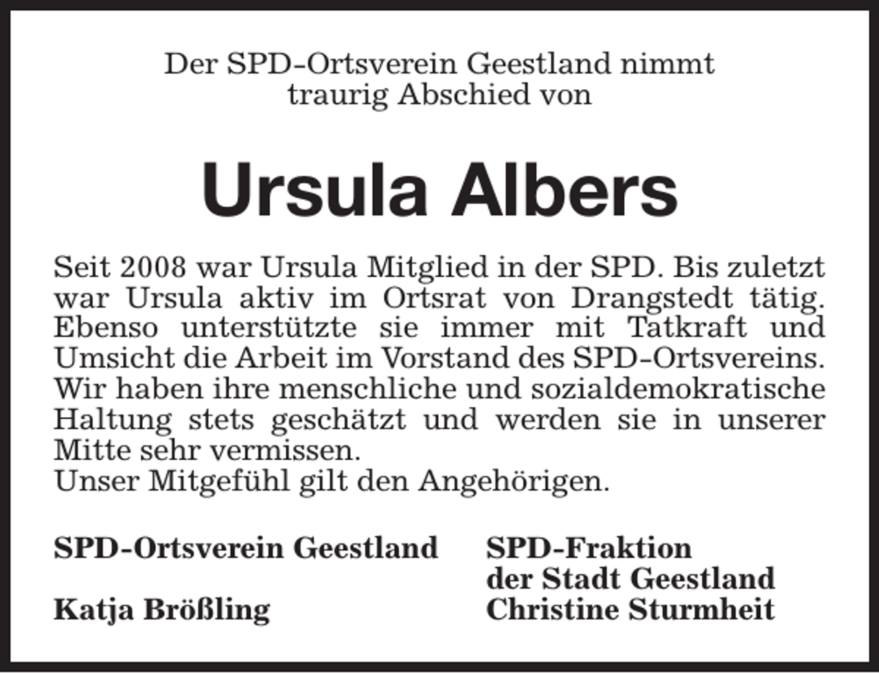 <p>Der SPD-Ortsverein Geestland nimmt<br />traurig Abschied von</p><p>Ursula Albers<br />Seit 2008 war Ursula Mitglied in der SPD. Bis zuletzt<br />war Ursula aktiv im Ortsrat von Drangstedt tätig.<br />Ebenso unterstützte sie immer mit Tatkraft und<br />Umsicht die Arbeit im Vorstand des SPD-Ortsvereins.<br />Wir haben ihre menschliche und sozialdemokratische<br />Haltung stets geschätzt und werden sie in unserer<br />Mitte sehr vermissen.<br />Unser Mitgefühl gilt den Angehörigen.<br />SPD-Ortsverein Geestland<br />Katja Brößling</p><p>SPD-Fraktion<br />der Stadt Geestland<br />Christine Sturmheit</p>