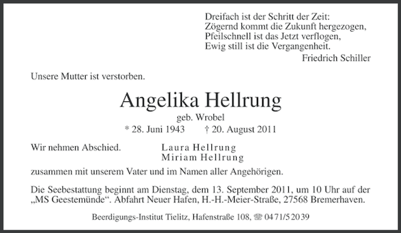 <p>Dreifach ist der Schritt der Zeit:<br />Zögernd kommt die Zukunft hergezogen,<br />Pfeilschnell ist das Jetzt verflogen,<br />Ewig still ist die Vergangenheit.<br />Friedrich Schiller<br />Unsere Mutter ist verstorben.</p><p>Angelika Hellrung<br />geb. Wrobel<br />* 28. Juni 1943<br />† 20. August 2011<br />Wir nehmen Abschied.</p><p>Laura Hellrung<br />Miriam Hellrung<br />zusammen mit unserem Vater und im Namen aller Angehörigen.<br />Die Seebestattung beginnt am Dienstag, dem 13. September 2011, um 10 Uhr auf der<br />„MS Geestemünde“. Abfahrt Neuer Hafen, H.-H.-Meier-Straße, 27568 Bremerhaven.<br />Beerdigungs-Institut Tielitz, Hafenstraße 108, 04 71/5 20 39</p>