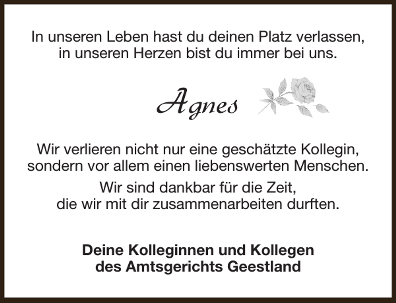 <p>In unseren Leben hast du deinen Platz verlassen,<br />in unseren Herzen bist du immer bei uns.</p><p>Agnes<br />Wir verlieren nicht nur eine geschätzte Kollegin,<br />sondern vor allem einen liebenswerten Menschen.<br />Wir sind dankbar für die Zeit,<br />die wir mit dir zusammenarbeiten durften.<br />Deine Kolleginnen und Kollegen<br />des Amtsgerichts Geestland</p>