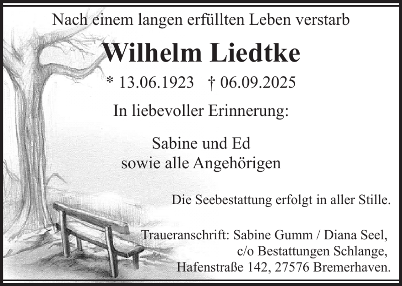 <p>Nach einem langen erfüllten Leben verstarb</p><p>Wilhelm Liedtke<br />* 13.06.1923 † 06.09.2025<br />In liebevoller Erinnerung:<br />Sabine und Ed<br />sowie alle Angehörigen<br />Die Seebestattung erfolgt in aller Stille.<br />Traueranschrift: Sabine Gumm / Diana Seel,<br />c/o Bestattungen Schlange,<br />Hafenstraße 142, 27576 Bremerhaven.</p>
