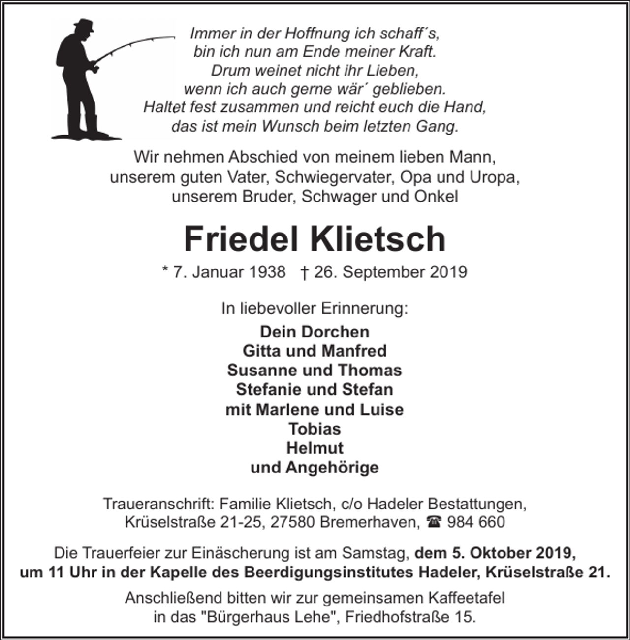 <p>Immer in der Hoffnung ich schaff´s,<br />bin ich nun am Ende meiner Kraft.<br />Drum weinet nicht ihr Lieben,<br />wenn ich auch gerne wär´ geblieben.<br />Halte<br />et fest zusammen und reicht euch die Hand,<br />das ist mein Wunsch beim letzten Gang.<br />d</p><p>Wir nehmen Abschied von meinem lieben Mann,<br />unserem guten Vater, Schwiegervater, Opa und Uropa,<br />unserem Bruder, Schwager und Onkel</p><p>Friedel Klietsch</p><p>* 7. Januar 1938 † 26. September 2019<br />In liebevoller Erinnerung:<br />Dein Dorchen<br />Gitta und Manfred<br />Susanne und Thomas<br />Stefanie und Stefan<br />mit Marlene und Luise<br />Tobias<br />Helmut<br />und Angehörige<br />Traueranschrift: Familie Klietsch, c/o Hadeler Bestattungen,<br />Krüselstraße 21-25, 27580 Bremerhaven, ( 984 660<br />Die Trauerfeier zur Einäscherung ist am Samstag, dem 5. Oktober 2019,<br />um 11 Uhr in der Kapelle des Beerdigungsinstitutes Hadeler, Krüselstraße 21.<br />Anschließend bitten wir zur gemeinsamen Kaffeetafel<br />in das "Bürgerhaus Lehe", Friedhofstraße 15.</p>