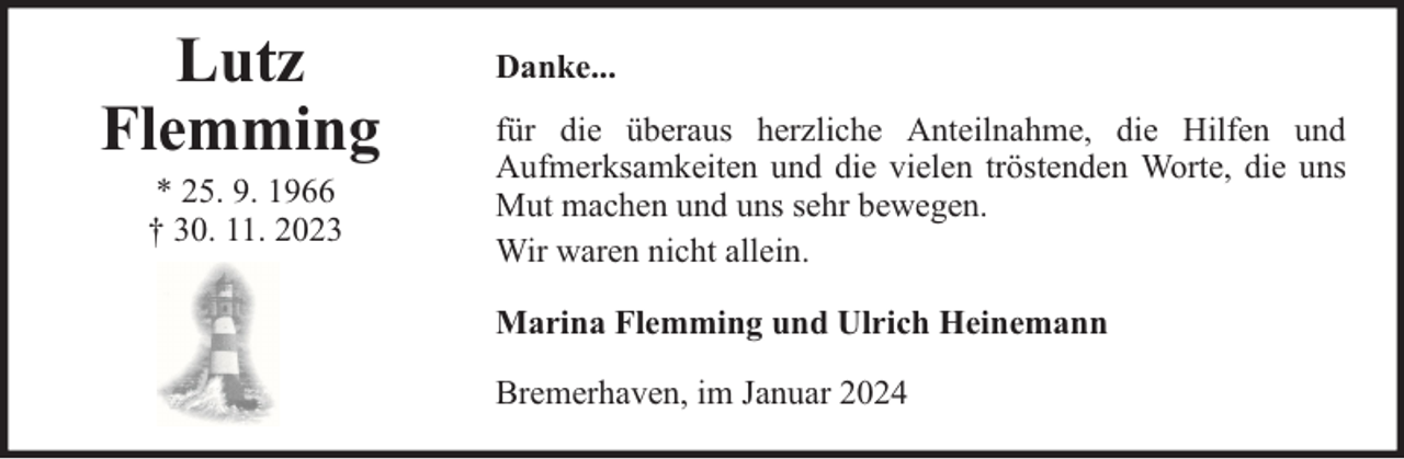 <p>Lutz<br />Flemming<br />* 25. 9. 1966<br />† 30. 11. 2023</p><p>Danke...<br />für die überaus herzliche Anteilnahme, die Hilfen und<br />Aufmerksamkeiten und die vielen tröstenden Worte, die uns<br />Mut machen und uns sehr bewegen.<br />Wir waren nicht allein.<br />Marina Flemming und Ulrich Heinemann<br />Bremerhaven, im Januar 2024</p>