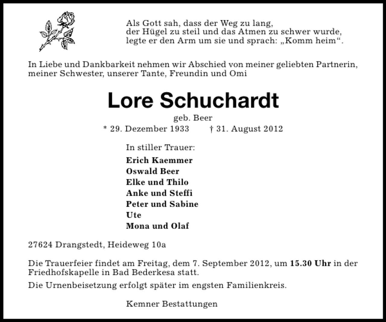 <p>Als Gott sah, dass der Weg zu lang,<br />der Hügel zu steil und das Atmen zu schwer wurde,<br />legte er den Arm um sie und sprach: „Komm heim“.<br />In Liebe und Dankbarkeit nehmen wir Abschied von meiner geliebten Partnerin,<br />meiner Schwester, unserer Tante, Freundin und Omi</p><p>Lore Schuchardt</p><p>geb. Beer<br />* 29. Dezember 1933<br />† 31. August 2012<br />In stiller Trauer:<br />Erich Kaemmer<br />Oswald Beer<br />Elke und Thilo<br />Anke und Steffi<br />Peter und Sabine<br />Ute<br />Mona und Olaf<br />27624 Drangstedt, Heideweg 10a<br />Die Trauerfeier findet am Freitag, dem 7. September 2012, um 15.30 Uhr in der<br />Friedhofskapelle in Bad Bederkesa statt.<br />Die Urnenbeisetzung erfolgt später im engsten Familienkreis.<br />Kemner Bestattungen</p>