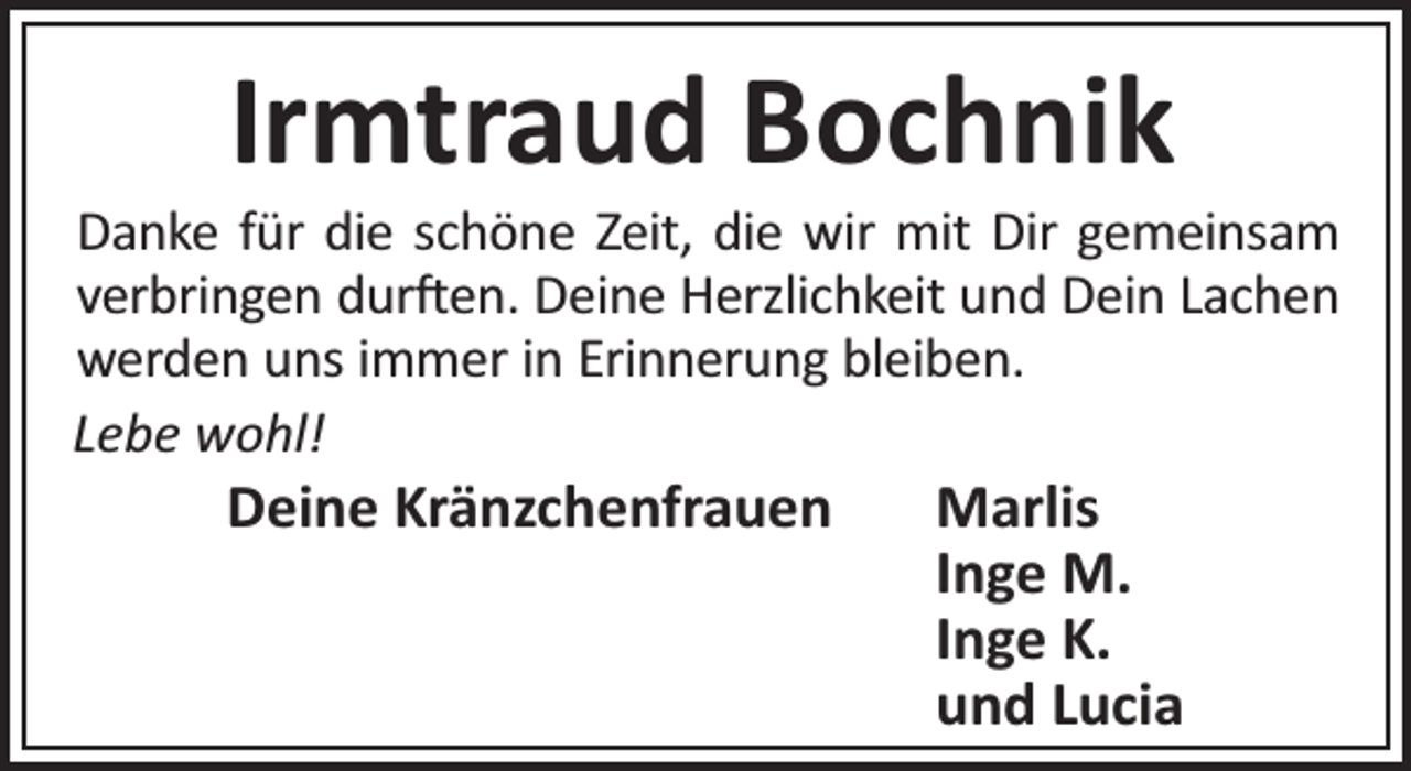 <p>Irmtraud Bochnik</p><p>Danke für die schöne Zeit, die wir mit Dir gemeinsam<br />verbringen dur en. Deine Herzlichkeit und Dein Lachen<br />werden uns immer in Erinnerung bleiben.<br />Lebe wohl!</p><p>Deine Kränzchenfrauen</p><p>Marlis<br />Inge M.<br />Inge K.<br />und Lucia</p>