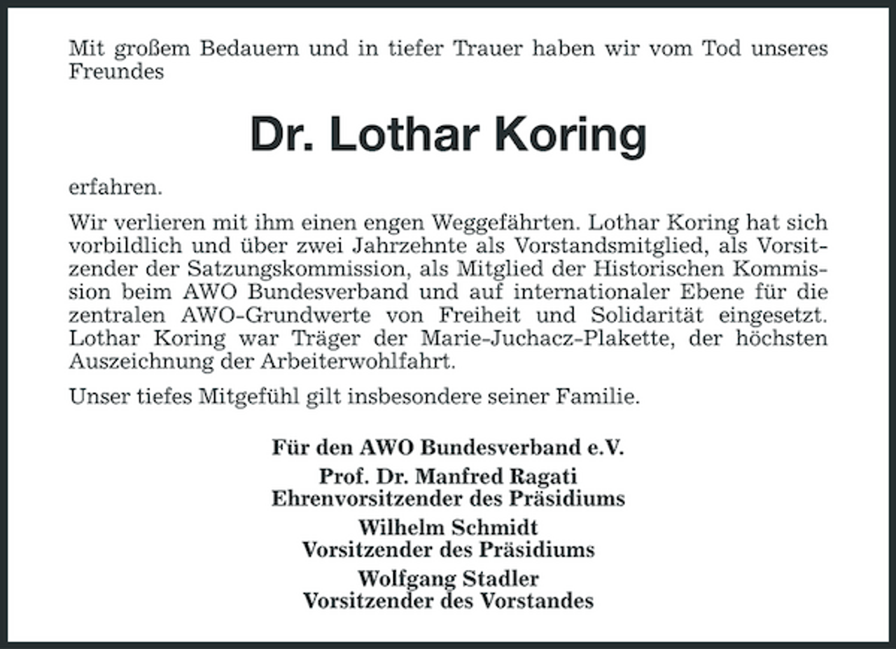 <p>Mit großem Bedauern und in tiefer Trauer haben wir vom Tod unseres Freundes</p><p>Dr. Lothar Koring<br />erfahren. Wir verlieren mit ihm einen engen Weggefährten. Lothar Koring hat sich vorbildlich und über zwei Jahrzehnte als Vorstandsmitglied, als Vorsitzender der Satzungskommission, als Mitglied der Historischen Kommission beim AWO Bundesverband und auf internationaler Ebene für die zentralen AWO-Grundwerte von Freiheit und Solidarität eingesetzt. Lothar Koring war Träger der Marie-Juchacz-Plakette, der höchsten Auszeichnung der Arbeiterwohlfahrt. Unser tiefes Mitgefühl gilt insbesondere seiner Familie. Für den AWO Bundesverband e.V. Prof. Dr. Manfred Ragati Ehrenvorsitzender des Präsidiums Wilhelm Schmidt Vorsitzender des Präsidiums Wolfgang Stadler Vorsitzender des Vorstandes</p>