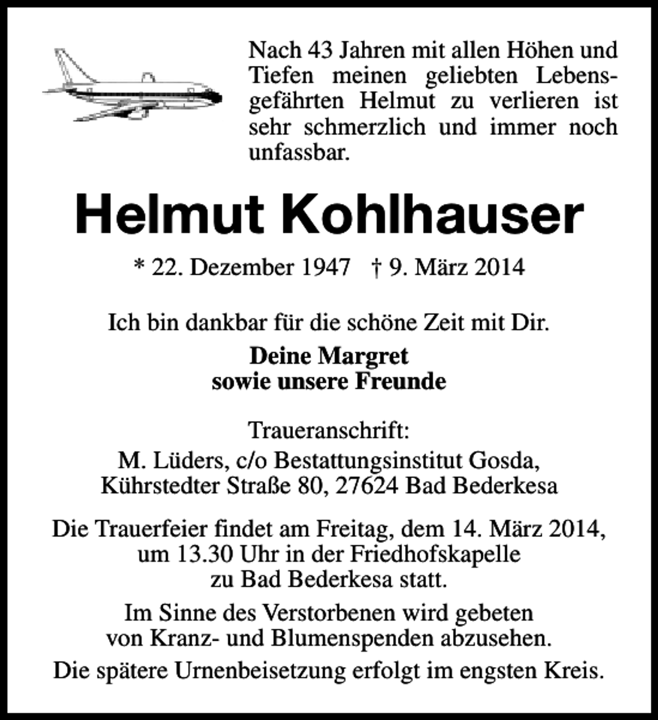 <p>Nach 43 Jahren mit allen Höhen und<br />Tiefen meinen geliebten Lebensgefährten Helmut zu verlieren ist<br />sehr schmerzlich und immer noch<br />unfassbar.</p><p>Helmut Kohlhauser<br />* 22. Dezember 1947 † 9. März 2014</p><p>Ich bin dankbar für die schöne Zeit mit Dir.<br />Deine Margret<br />sowie unsere Freunde<br />Traueranschrift:<br />M. Lüders, c/o Bestattungsinstitut Gosda,<br />Kührstedter Straße 80, 27624 Bad Bederkesa<br />Die Trauerfeier findet am Freitag, dem 14. März 2014,<br />um 13.30 Uhr in der Friedhofskapelle<br />zu Bad Bederkesa statt.<br />Im Sinne des Verstorbenen wird gebeten<br />von Kranz- und Blumenspenden abzusehen.<br />Die spätere Urnenbeisetzung erfolgt im engsten Kreis.</p>