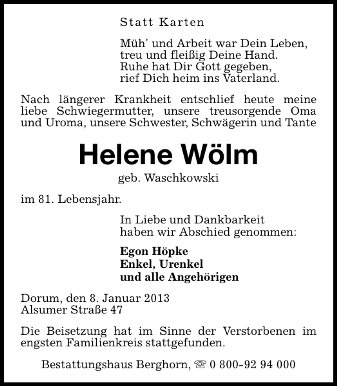 <p>S t a t t K a rt e n<br />Müh' und Arbeit war Dein Leben,<br />treu und fleißig Deine Hand.<br />Ruhe hat Dir Gott gegeben,<br />rief Dich heim ins Vaterland.<br />Nach längerer Krankheit entschlief heute meine<br />liebe Schwiegermutter, unsere treusorgende Oma<br />und Uroma, unsere Schwester, Schwägerin und Tante</p><p>Helene Wölm<br />geb. Waschkowski</p><p>im 81. Lebensjahr.<br />In Liebe und Dankbarkeit<br />haben wir Abschied genommen:<br />Egon Höpke<br />Enkel, Urenkel<br />und alle Angehörigen<br />Dorum, den 8. Januar 2013<br />Alsumer Straße 47<br />Die Beisetzung hat im Sinne der Verstorbenen im<br />engsten Familienkreis stattgefunden.<br />Bestattungshaus Berghorn, s 0 800-92 94 000</p>