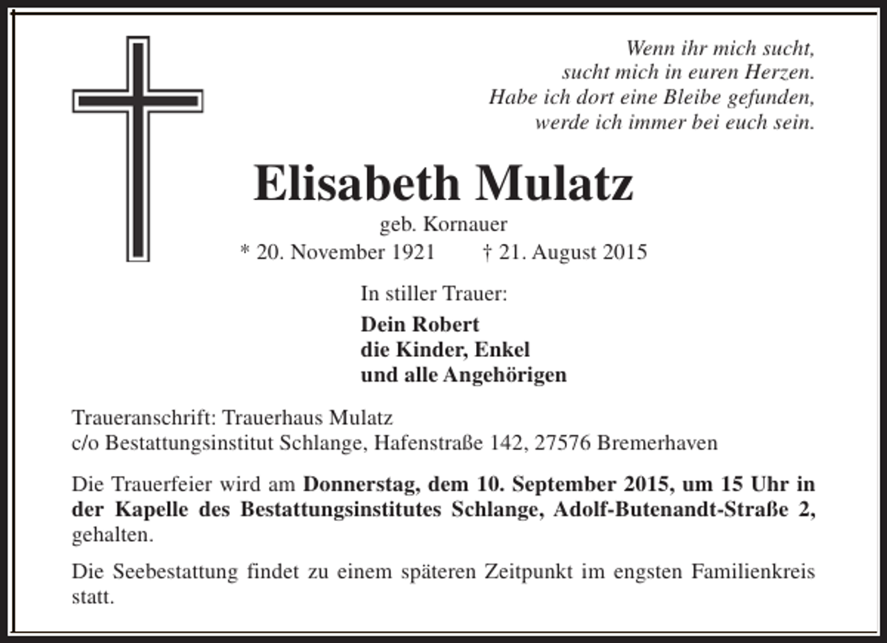 <p>Wenn ihr mich sucht,<br />sucht mich in euren Herzen.<br />Habe ich dort eine Bleibe gefunden,<br />werde ich immer bei euch sein.</p><p>Elisabeth Mulatz</p><p>geb. Kornauer<br />* 20. November 1921<br />† 21. August 2015<br />In stiller Trauer:<br />Dein Robert<br />die Kinder, Enkel<br />und alle Angehörigen<br />Traueranschrift: Trauerhaus Mulatz<br />c/o Bestattungsinstitut Schlange, Hafenstraße 142, 27576 Bremerhaven<br />Die Trauerfeier wird am Donnerstag, dem 10. September 2015, um 15 Uhr in<br />der Kapelle des Bestattungsinstitutes Schlange, Adolf-Butenandt-Straße 2,<br />gehalten.<br />Die Seebestattung findet zu einem späteren Zeitpunkt im engsten Familienkreis<br />statt.</p>