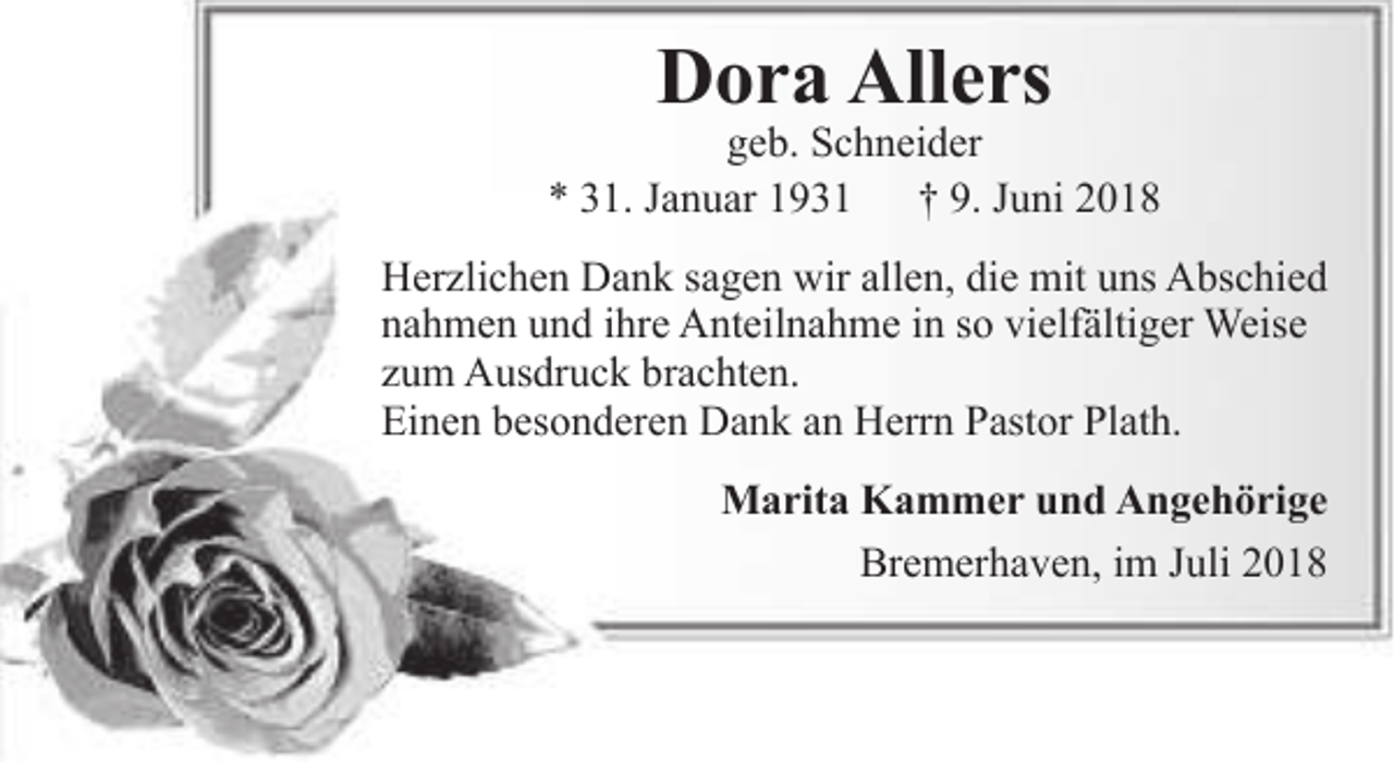 <p>Dora Allers</p><p>geb. Schneider<br />* 31. Januar 1931<br />† 9. Juni 2018<br />Herzlichen Dank sagen wir allen, die mit uns Abschied<br />nahmen und ihre Anteilnahme in so vielfältiger Weise<br />zum Ausdruck brachten.<br />Einen besonderen Dank an Herrn Pastor Plath.<br />Marita Kammer und Angehörige<br />Bremerhaven, im Juli 2018</p>