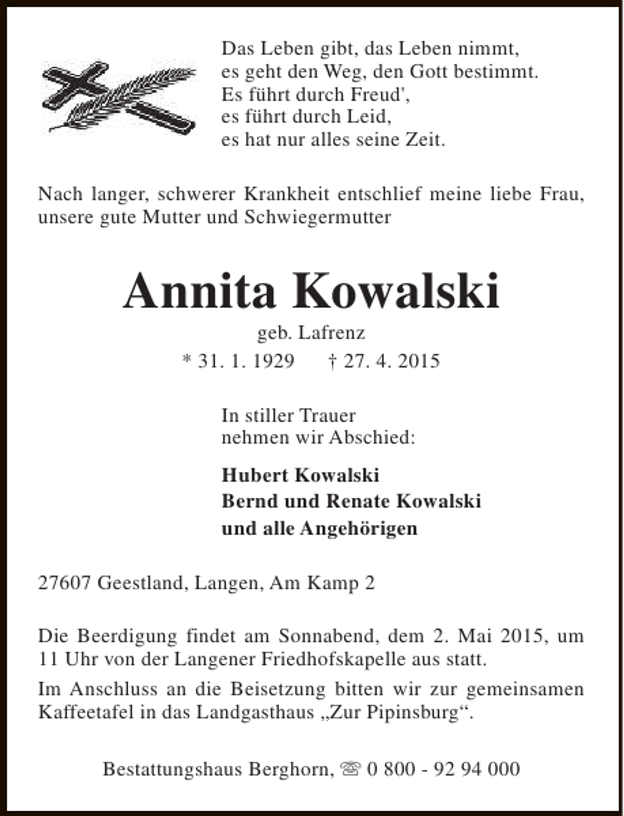 <p>Das Leben gibt, das Leben nimmt,<br />es geht den Weg, den Gott bestimmt.<br />Es führt durch Freud',<br />es führt durch Leid,<br />es hat nur alles seine Zeit.<br />Nach langer, schwerer Krankheit entschlief meine liebe Frau,<br />unsere gute Mutter und Schwiegermutter</p><p>Annita Kowalski<br />geb. Lafrenz<br />* 31. 1. 1929<br />† 27. 4. 2015<br />In stiller Trauer<br />nehmen wir Abschied:<br />Hubert Kowalski<br />Bernd und Renate Kowalski<br />und alle Angehörigen<br />27607 Geestland, Langen, Am Kamp 2<br />Die Beerdigung findet am Sonnabend, dem 2. Mai 2015, um<br />11 Uhr von der Langener Friedhofskapelle aus statt.<br />Im Anschluss an die Beisetzung bitten wir zur gemeinsamen<br />Kaffeetafel in das Landgasthaus „Zur Pipinsburg“.<br />Bestattungshaus Berghorn, s 0 800 - 92 94 000</p>